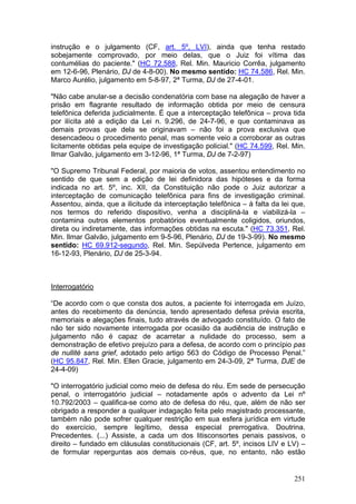 instrução e o julgamento (CF, art. 5º, LVI), ainda que tenha restado
sobejamente comprovado, por meio delas, que o Juiz foi vítima das
contumélias do paciente." (HC 72.588, Rel. Min. Mauricio Corrêa, julgamento
em 12-6-96, Plenário, DJ de 4-8-00). No mesmo sentido: HC 74.586, Rel. Min.
Marco Aurélio, julgamento em 5-8-97, 2ª Turma, DJ de 27-4-01.

"Não cabe anular-se a decisão condenatória com base na alegação de haver a
prisão em flagrante resultado de informação obtida por meio de censura
telefônica deferida judicialmente. É que a interceptação telefônica – prova tida
por ilícita até a edição da Lei n. 9.296, de 24-7-96, e que contaminava as
demais provas que dela se originavam – não foi a prova exclusiva que
desencadeou o procedimento penal, mas somente veio a corroborar as outras
licitamente obtidas pela equipe de investigação policial." (HC 74.599, Rel. Min.
Ilmar Galvão, julgamento em 3-12-96, 1ª Turma, DJ de 7-2-97)

"O Supremo Tribunal Federal, por maioria de votos, assentou entendimento no
sentido de que sem a edição de lei definidora das hipóteses e da forma
indicada no art. 5º, inc. XII, da Constituição não pode o Juiz autorizar a
interceptação de comunicação telefônica para fins de investigação criminal.
Assentou, ainda, que a ilicitude da interceptação telefônica – à falta da lei que,
nos termos do referido dispositivo, venha a discipliná-la e viabilizá-la –
contamina outros elementos probatórios eventualmente coligidos, oriundos,
direta ou indiretamente, das informações obtidas na escuta." (HC 73.351, Rel.
Min. Ilmar Galvão, julgamento em 9-5-96, Plenário, DJ de 19-3-99). No mesmo
sentido: HC 69.912-segundo, Rel. Min. Sepúlveda Pertence, julgamento em
16-12-93, Plenário, DJ de 25-3-94.



Interrogatório

“De acordo com o que consta dos autos, a paciente foi interrogada em Juízo,
antes do recebimento da denúncia, tendo apresentado defesa prévia escrita,
memoriais e alegações finais, tudo através de advogado constituído. O fato de
não ter sido novamente interrogada por ocasião da audiência de instrução e
julgamento não é capaz de acarretar a nulidade do processo, sem a
demonstração de efetivo prejuízo para a defesa, de acordo com o princípio pas
de nullité sans grief, adotado pelo artigo 563 do Código de Processo Penal.”
(HC 95.847, Rel. Min. Ellen Gracie, julgamento em 24-3-09, 2ª Turma, DJE de
24-4-09)

"O interrogatório judicial como meio de defesa do réu. Em sede de persecução
penal, o interrogatório judicial – notadamente após o advento da Lei nº
10.792/2003 – qualifica-se como ato de defesa do réu, que, além de não ser
obrigado a responder a qualquer indagação feita pelo magistrado processante,
também não pode sofrer qualquer restrição em sua esfera jurídica em virtude
do exercício, sempre legítimo, dessa especial prerrogativa. Doutrina.
Precedentes. (...) Assiste, a cada um dos litisconsortes penais passivos, o
direito – fundado em cláusulas constitucionais (CF, art. 5º, incisos LIV e LV) –
de formular reperguntas aos demais co-réus, que, no entanto, não estão


                                                                              251
 