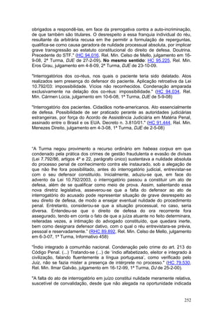 obrigados a respondê-las, em face da prerrogativa contra a auto-incriminação,
de que também são titulares. O desrespeito a essa franquia individual do réu,
resultante da arbitrária recusa em lhe permitir a formulação de reperguntas,
qualifica-se como causa geradora de nulidade processual absoluta, por implicar
grave transgressão ao estatuto constitucional do direito de defesa. Doutrina.
Precedente do STF." (HC 94.016, Rel. Min. Celso de Mello, julgamento em 16-
9-08, 2ª Turma, DJE de 27-2-09). No mesmo sentido: HC 95.225, Rel. Min.
Eros Grau, julgamento em 4-8-09, 2ª Turma, DJE de 23-10-09.

"Interrogatórios dos co-réus, nos quais o paciente teria sido delatado. Atos
realizados sem presença do defensor do paciente. Aplicação retroativa da Lei
10.792/03: impossibilidade. Vícios não reconhecidos. Condenação amparada
exclusivamente na delação dos co-réus: impossibilidade." (HC 94.034, Rel.
Min. Cármen Lúcia, julgamento em 10-6-08, 1ª Turma, DJE de 5-9-08)

"Interrogatório dos pacientes. Cidadãos norte-americanos. Ato essencialmente
de defesa. Possibilidade de ser praticado perante as autoridades judiciárias
estrangeiras, por força do Acordo de Assistência Judiciária em Matéria Penal,
assinado entre o Brasil e os EUA. Decreto n. 3.810/01." (HC 91.444, Rel. Min.
Menezes Direito, julgamento em 4-3-08, 1ª Turma, DJE de 2-5-08)



“A Turma negou provimento a recurso ordinário em habeas corpus em que
condenado pela prática dos crimes de gestão fraudulenta e evasão de divisas
(Lei 7.792/86, artigos 4º e 22, parágrafo único) sustentava a nulidade absoluta
do processo penal de conhecimento contra ele instaurado, sob a alegação de
que não lhe fora possibilitado, antes do interrogatório judicial, entrevistar-se
com o seu defensor constituído. Inicialmente, aduziu-se que, em face do
advento da Lei 10.792/2003, o interrogatório passou a constituir um ato de
defesa, além de se qualificar como meio de prova. Assim, salientando essa
nova diretriz legislativa, asseverou-se que a falta do defensor ao ato de
interrogatório do acusado pode representar situação de grave desrespeito ao
seu direito de defesa, de modo a ensejar eventual nulidade do procedimento
penal. Entretanto, considerou-se que a situação processual, no caso, seria
diversa. Entendeu-se que o direito de defesa do ora recorrente fora
assegurado, tendo em conta o fato de que a juíza atuante no feito determinara,
reiteradas vezes, a intimação do advogado constituído, que quedara inerte,
bem como designara defensor dativo, com o qual o réu entrevistara-se prévia,
pessoal e reservadamente.” (RHC 89.892, Rel. Min. Celso de Mello, julgamento
em 6-3-07, 1ª Turma, Informativo 458)

"Índio integrado à comunhão nacional. Condenação pelo crime do art. 213 do
Código Penal. (...) Tratando-se (...) de ‘índio alfabetizado, eleitor e integrado à
civilização, falando fluentemente a língua portuguesa’, como verificado pelo
Juiz, não se fazia mister a presença de intérprete no processo." (HC 79.530,
Rel. Min. Ilmar Galvão, julgamento em 16-12-99, 1ª Turma, DJ de 25-2-00).

"A falta do ato de interrogatório em juízo constitui nulidade meramente relativa,
suscetível de convalidação, desde que não alegada na oportunidade indicada


                                                                               252
 