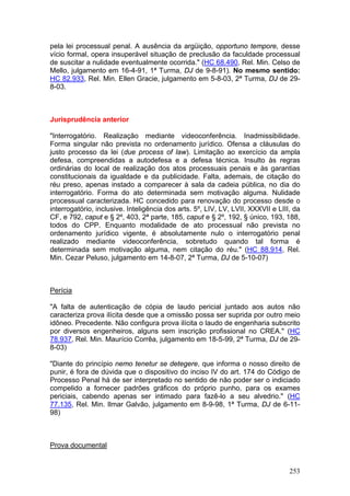 pela lei processual penal. A ausência da argüição, opportuno tempore, desse
vício formal, opera insuperável situação de preclusão da faculdade processual
de suscitar a nulidade eventualmente ocorrida." (HC 68.490, Rel. Min. Celso de
Mello, julgamento em 16-4-91, 1ª Turma, DJ de 9-8-91). No mesmo sentido:
HC 82.933, Rel. Min. Ellen Gracie, julgamento em 5-8-03, 2ª Turma, DJ de 29-
8-03.



Jurisprudência anterior

"Interrogatório. Realização mediante videoconferência. Inadmissibilidade.
Forma singular não prevista no ordenamento jurídico. Ofensa a cláusulas do
justo processo da lei (due process of law). Limitação ao exercício da ampla
defesa, compreendidas a autodefesa e a defesa técnica. Insulto às regras
ordinárias do local de realização dos atos processuais penais e às garantias
constitucionais da igualdade e da publicidade. Falta, ademais, de citação do
réu preso, apenas instado a comparecer à sala da cadeia pública, no dia do
interrogatório. Forma do ato determinada sem motivação alguma. Nulidade
processual caracterizada. HC concedido para renovação do processo desde o
interrogatório, inclusive. Inteligência dos arts. 5º, LIV, LV, LVII, XXXVII e LIII, da
CF, e 792, caput e § 2º, 403, 2ª parte, 185, caput e § 2º, 192, § único, 193, 188,
todos do CPP. Enquanto modalidade de ato processual não prevista no
ordenamento jurídico vigente, é absolutamente nulo o interrogatório penal
realizado mediante videoconferência, sobretudo quando tal forma é
determinada sem motivação alguma, nem citação do réu." (HC 88.914, Rel.
Min. Cezar Peluso, julgamento em 14-8-07, 2ª Turma, DJ de 5-10-07)



Perícia

"A falta de autenticação de cópia de laudo pericial juntado aos autos não
caracteriza prova ilícita desde que a omissão possa ser suprida por outro meio
idôneo. Precedente. Não configura prova ilícita o laudo de engenharia subscrito
por diversos engenheiros, alguns sem inscrição profissional no CREA." (HC
78.937, Rel. Min. Maurício Corrêa, julgamento em 18-5-99, 2ª Turma, DJ de 29-
8-03)

"Diante do princípio nemo tenetur se detegere, que informa o nosso direito de
punir, é fora de dúvida que o dispositivo do inciso IV do art. 174 do Código de
Processo Penal há de ser interpretado no sentido de não poder ser o indiciado
compelido a fornecer padrões gráficos do próprio punho, para os exames
periciais, cabendo apenas ser intimado para fazê-lo a seu alvedrio." (HC
77.135, Rel. Min. Ilmar Galvão, julgamento em 8-9-98, 1ª Turma, DJ de 6-11-
98)



Prova documental


                                                                                  253
 