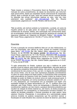 "Nada impede a remessa à Procuradoria Geral da República, para fins de
instrução de outros procedimentos, de cópias de documentos que instruíram
ação penal extinta, desde que respeitado Acordo Internacional de cooperação
judicial. Após a extinção da ação, resta sem sentido discutir eventual ilicitude
na obtenção das provas documentais relativas ao caso, visto não mais
ostentarem esta qualidade." (AP 483-AgR-AgR, Rel. Min. Ricardo
Lewandowski, julgamento em 12-3-09, Plenário, DJE de 24-4-09)



"Não se admite, sob nenhum pretexto ou fundamento, a juntada, em autos de
inquérito policial ou de ação penal, de cópias ou originais de documentos
confidenciais de empresa, obtidos, sem autorização nem conhecimento desta,
por ex-empregado, ainda que autorizada aquela por sentença em mandado de
segurança impetrado por integrante do Ministério Público." (HC 82.862, Rel.
Min. Cezar Peluso, julgamento em 19-2-08, 2ª Turma, DJE de 13-6-08)



Prova ilícita

"É lícita a gravação de conversa telefônica feita por um dos interlocutores, ou
com sua autorização, sem ciência do outro, quando há investida criminosa
deste último." (HC 75.338, Rel. Min. Nelson Jobim, julgamento em 11-3-98,
Plenário, DJ de 25-9-98). No mesmo sentido: RE 583.937-QO, Rel. Min.
Cezar Peluso, julgamento em 19-11-09, Plenário, Informativo 568; AI 578.858-
AgR, Rel. Min. Ellen Gracie, julgamento em 4-8-09, 2ª Turma, DJE de 28-8-09.
Vide: HC 74.678, Rel. Min. Moreira Alves, julgamento em 10-6-97, 1ª Turma,
DJ de 15-8-97; RE 212.081, Rel. Min. Octavio Gallotti, julgamento em 5-12-97,
1ª Turma, DJ de 27-3-98.

"A ação persecutória do Estado, qualquer que seja a instância de poder
perante a qual se instaure, para revestir-se de legitimidade, não pode apoiar-se
em elementos probatórios ilicitamente obtidos, sob pena de ofensa à garantia
constitucional do due process of law, que tem, no dogma da inadmissibilidade
das provas ilícitas, uma de suas mais expressivas projeções concretizadoras
no plano do nosso sistema de direito positivo. A Exclusionary Rule consagrada
pela jurisprudência da Suprema Corte dos Estados Unidos da América como
limitação ao poder do Estado de produzir prova em sede processual penal. A
Constituição da República, em norma revestida de conteúdo vedatório (CF, art.
5º, LVI), desautoriza, por incompatível com os postulados que regem uma
sociedade fundada em bases democráticas (CF, art. 1º), qualquer prova cuja
obtenção, pelo Poder Público, derive de transgressão a cláusulas de ordem
constitucional, repelindo, por isso mesmo, quaisquer elementos probatórios que
resultem de violação do direito material (ou, até mesmo, do direito processual),
não prevalecendo, em conseqüência, no ordenamento normativo brasileiro, em
matéria de atividade probatória, a fórmula autoritária do male captum, bene
retentum. Doutrina. Precedentes. A circunstância de a administração estatal
achar-se investida de poderes excepcionais que lhe permitem exercer a
fiscalização em sede tributária não a exonera do dever de observar, para efeito


                                                                            254
 
