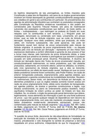 do legítimo desempenho de tais prerrogativas, os limites impostos pela
Constituição e pelas leis da República, sob pena de os órgãos governamentais
incidirem em frontal desrespeito às garantias constitucionalmente asseguradas
aos cidadãos em geral e aos contribuintes em particular. Os procedimentos dos
agentes da administração tributária que contrariem os postulados consagrados
pela Constituição da República revelam-se inaceitáveis e não podem ser
corroborados pelo Supremo Tribunal Federal, sob pena de inadmissível
subversão dos postulados constitucionais que definem, de modo estrito, os
limites – inultrapassáveis – que restringem os poderes do Estado em suas
relações com os contribuintes e com terceiros. (...) Ninguém pode ser
investigado, denunciado ou condenado com base, unicamente, em provas
ilícitas, quer se trate de ilicitude originária, quer se cuide de ilicitude por
derivação. Qualquer novo dado probatório, ainda que produzido, de modo
válido, em momento subseqüente, não pode apoiar-se, não pode ter
fundamento causal nem derivar de prova comprometida pela mácula da
ilicitude originária. A exclusão da prova originariamente ilícita – ou daquela
afetada pelo vício da ilicitude por derivação - representa um dos meios mais
expressivos destinados a conferir efetividade à garantia do due process of law
a tornar mais intensa, pelo banimento da prova ilicitamente obtida, a tutela
constitucional que preserva os direitos e prerrogativas que assistem a qualquer
acusado em sede processual penal. Doutrina. Precedentes. A doutrina da
ilicitude por derivação (teoria dos ‘frutos da árvore envenenada’) repudia, por
constitucionalmente inadmissíveis, os meios probatórios, que, não obstante
produzidos, validamente, em momento ulterior, acham-se afetados, no entanto,
pelo vício (gravíssimo) da ilicitude originária, que a eles se transmite,
contaminando-os, por efeito de repercussão causal. Hipótese em que os novos
dados probatórios somente foram conhecidos, pelo Poder Público, em razão de
anterior transgressão praticada, originariamente, pelos agentes estatais, que
desrespeitaram a garantia constitucional da inviolabilidade domiciliar. Revelam-
se inadmissíveis, desse modo, em decorrência da ilicitude por derivação, os
elementos probatórios a que os órgãos estatais somente tiveram acesso em
razão da prova originariamente ilícita, obtida como resultado da transgressão,
por agentes públicos, de direitos e garantias constitucionais e legais, cuja
eficácia condicionante, no plano do ordenamento positivo brasileiro, traduz
significativa limitação de ordem jurídica ao poder do Estado em face dos
cidadãos. Se, no entanto, o órgão da persecução penal demonstrar que obteve,
legitimamente, novos elementos de informação a partir de uma fonte autônoma
de prova - que não guarde qualquer relação de dependência nem decorra da
prova originariamente ilícita, com esta não mantendo vinculação causal -, tais
dados probatórios revelar-se-ão plenamente admissíveis, porque não
contaminados pela mácula da ilicitude originária." (HC 93.050, Rel. Min. Celso
de Mello, julgamento em 10-6-08, 2ª Turma, DJE de 1º-8-08). No mesmo
sentido: HC 90.298, Rel. Min. Cezar Peluso, julgamento em 8-9-09, 2ª Turma,
DJE de 16-10-09.

"A questão da prova ilícita, decorrente da não-observância de formalidade na
execução de mandado de busca e apreensão, foi debatida e rejeitada pela
maioria, prevalecendo o voto divergente no sentido de preservar a denúncia
respaldada em prova autônoma, independente da que foi impugnada." (HC



                                                                            255
 