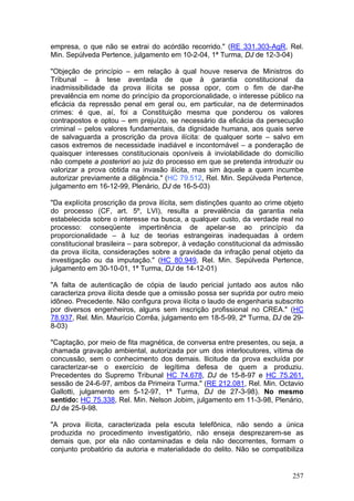 empresa, o que não se extrai do acórdão recorrido." (RE 331.303-AgR, Rel.
Min. Sepúlveda Pertence, julgamento em 10-2-04, 1ª Turma, DJ de 12-3-04)

"Objeção de princípio – em relação à qual houve reserva de Ministros do
Tribunal – à tese aventada de que à garantia constitucional da
inadmissibilidade da prova ilícita se possa opor, com o fim de dar-lhe
prevalência em nome do princípio da proporcionalidade, o interesse público na
eficácia da repressão penal em geral ou, em particular, na de determinados
crimes: é que, aí, foi a Constituição mesma que ponderou os valores
contrapostos e optou – em prejuízo, se necessário da eficácia da persecução
criminal – pelos valores fundamentais, da dignidade humana, aos quais serve
de salvaguarda a proscrição da prova ilícita: de qualquer sorte – salvo em
casos extremos de necessidade inadiável e incontornável – a ponderação de
quaisquer interesses constitucionais oponíveis à inviolabilidade do domicílio
não compete a posteriori ao juiz do processo em que se pretenda introduzir ou
valorizar a prova obtida na invasão ilícita, mas sim àquele a quem incumbe
autorizar previamente a diligência." (HC 79.512, Rel. Min. Sepúlveda Pertence,
julgamento em 16-12-99, Plenário, DJ de 16-5-03)

"Da explícita proscrição da prova ilícita, sem distinções quanto ao crime objeto
do processo (CF, art. 5º, LVI), resulta a prevalência da garantia nela
estabelecida sobre o interesse na busca, a qualquer custo, da verdade real no
processo: conseqüente impertinência de apelar-se ao princípio da
proporcionalidade – à luz de teorias estrangeiras inadequadas à ordem
constitucional brasileira – para sobrepor, à vedação constitucional da admissão
da prova ilícita, considerações sobre a gravidade da infração penal objeto da
investigação ou da imputação." (HC 80.949, Rel. Min. Sepúlveda Pertence,
julgamento em 30-10-01, 1ª Turma, DJ de 14-12-01)

"A falta de autenticação de cópia de laudo pericial juntado aos autos não
caracteriza prova ilícita desde que a omissão possa ser suprida por outro meio
idôneo. Precedente. Não configura prova ilícita o laudo de engenharia subscrito
por diversos engenheiros, alguns sem inscrição profissional no CREA." (HC
78.937, Rel. Min. Maurício Corrêa, julgamento em 18-5-99, 2ª Turma, DJ de 29-
8-03)

"Captação, por meio de fita magnética, de conversa entre presentes, ou seja, a
chamada gravação ambiental, autorizada por um dos interlocutores, vítima de
concussão, sem o conhecimento dos demais. Ilicitude da prova excluída por
caracterizar-se o exercício de legítima defesa de quem a produziu.
Precedentes do Supremo Tribunal HC 74.678, DJ de 15-8-97 e HC 75.261,
sessão de 24-6-97, ambos da Primeira Turma." (RE 212.081, Rel. Min. Octavio
Gallotti, julgamento em 5-12-97, 1ª Turma, DJ de 27-3-98). No mesmo
sentido: HC 75.338, Rel. Min. Nelson Jobim, julgamento em 11-3-98, Plenário,
DJ de 25-9-98.

"A prova ilícita, caracterizada pela escuta telefônica, não sendo a única
produzida no procedimento investigatório, não enseja desprezarem-se as
demais que, por ela não contaminadas e dela não decorrentes, formam o
conjunto probatório da autoria e materialidade do delito. Não se compatibiliza


                                                                            257
 
