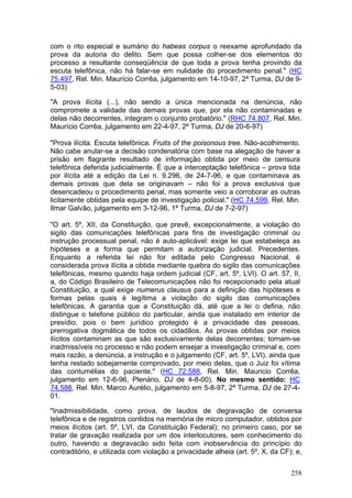 com o rito especial e sumário do habeas corpus o reexame aprofundado da
prova da autoria do delito. Sem que possa colher-se dos elementos do
processo a resultante conseqüência de que toda a prova tenha provindo da
escuta telefônica, não há falar-se em nulidade do procedimento penal." (HC
75.497, Rel. Min. Maurício Corrêa, julgamento em 14-10-97, 2ª Turma, DJ de 9-
5-03)

"A prova ilícita (...), não sendo a única mencionada na denúncia, não
compromete a validade das demais provas que, por ela não contaminadas e
delas não decorrentes, integram o conjunto probatório." (RHC 74.807, Rel. Min.
Maurício Corrêa, julgamento em 22-4-97, 2ª Turma, DJ de 20-6-97)

"Prova ilícita. Escuta telefônica. Fruits of the poisonous tree. Não-acolhimento.
Não cabe anular-se a decisão condenatória com base na alegação de haver a
prisão em flagrante resultado de informação obtida por meio de censura
telefônica deferida judicialmente. É que a interceptação telefônica – prova tida
por ilícita até a edição da Lei n. 9.296, de 24-7-96, e que contaminava as
demais provas que dela se originavam – não foi a prova exclusiva que
desencadeou o procedimento penal, mas somente veio a corroborar as outras
licitamente obtidas pela equipe de investigação policial." (HC 74.599, Rel. Min.
Ilmar Galvão, julgamento em 3-12-96, 1ª Turma, DJ de 7-2-97)

"O art. 5º, XII, da Constituição, que prevê, excepcionalmente, a violação do
sigilo das comunicações telefônicas para fins de investigação criminal ou
instrução processual penal, não é auto-aplicável: exige lei que estabeleça as
hipóteses e a forma que permitam a autorização judicial. Precedentes.
Enquanto a referida lei não for editada pelo Congresso Nacional, é
considerada prova ilícita a obtida mediante quebra do sigilo das comunicações
telefônicas, mesmo quando haja ordem judicial (CF, art. 5º, LVI). O art. 57, II,
a, do Código Brasileiro de Telecomunicações não foi recepcionado pela atual
Constituição, a qual exige numerus clausus para a definição das hipóteses e
formas pelas quais é legítima a violação do sigilo das comunicações
telefônicas. A garantia que a Constituição dá, até que a lei o defina, não
distingue o telefone público do particular, ainda que instalado em interior de
presídio, pois o bem jurídico protegido é a privacidade das pessoas,
prerrogativa dogmática de todos os cidadãos. As provas obtidas por meios
ilícitos contaminam as que são exclusivamente delas decorrentes; tornam-se
inadmissíveis no processo e não podem ensejar a investigação criminal e, com
mais razão, a denúncia, a instrução e o julgamento (CF, art. 5º, LVI), ainda que
tenha restado sobejamente comprovado, por meio delas, que o Juiz foi vítima
das contumélias do paciente." (HC 72.588, Rel. Min. Mauricio Corrêa,
julgamento em 12-6-96, Plenário, DJ de 4-8-00). No mesmo sentido: HC
74.586, Rel. Min. Marco Aurélio, julgamento em 5-8-97, 2ª Turma, DJ de 27-4-
01.

"Inadmissibilidade, como prova, de laudos de degravação de conversa
telefônica e de registros contidos na memória de micro computador, obtidos por
meios ilícitos (art. 5º, LVI, da Constituição Federal); no primeiro caso, por se
tratar de gravação realizada por um dos interlocutores, sem conhecimento do
outro, havendo a degravacão sido feita com inobservância do princípio do
contraditório, e utilizada com violação a privacidade alheia (art. 5º, X, da CF); e,


                                                                                258
 