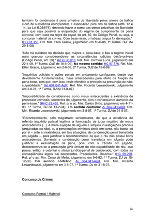 também foi condenado à pena privativa de liberdade pelos crimes de tráfico
ilícito de substância entorpecente e associação para fins de tráfico (arts. 12 e
14, da Lei 6.368/76), devendo haver a soma das penas privativas de liberdade
para que seja possível a estipulação do regime de cumprimento da pena
corporal, com base na regra do caput, do art. 69, do Código Penal, ou seja, o
concurso material de crimes. Com base nisso, o habeas corpus foi denegado.”
(HC 91.350, Rel. Min. Ellen Gracie, julgamento em 10-6-08, 1ª Turma, DJE de
29-8-08)

"Não há nulidade na decisão que majora a pena-base e fixa o regime inicial
mais gravoso considerando-se as circunstâncias judiciais desfavoráveis
(Código Penal, art. 59)." (RHC 93.818, Rel. Min. Cármen Lúcia, julgamento em
22-4-08, 1ª Turma, DJE de 16-5-09). No mesmo sentido: HC 97.776, Rel. Min.
Ellen Gracie, julgamento em 2-6-09, 2ª Turma, DJE de 19-6-09.

"Inquéritos policiais e ações penais em andamento configuram, desde que
devidamente fundamentados, maus antecedentes para efeito da fixação da
pena-base, sem que, com isso, reste ofendido o princípio da presunção de não-
culpabilidade." (AI 604.041-AgR, Rel. Min. Ricardo Lewandowski, julgamento
em 3-8-07, 1ª Turma, DJ de 31-8-07)

"Impossibilidade de considerar-se como maus antecedentes a existência de
processos criminais pendentes de julgamento, com o conseqüente aumento da
pena-base." (RHC 83.493, Rel. p/ o ac. Min. Carlos Britto, julgamento em 4-11-
03, 1ª Turma, DJ de 13-2-04). Em sentido contrário: AI 604.041-AgR, Rel.
Min. Ricardo Lewandowski, julgamento em 3-8-07, 1ª Turma, DJ de 31-8-07.

"Reconhecimento, pelo magistrado sentenciante, de que a existência de
referido inquérito policial legitima a formulação de juízo negativo de maus
antecedentes (...). A mera sujeição de alguém a simples investigações policiais
(arquivadas ou não), ou a persecuções criminais ainda em curso, não basta, só
por si – ante a inexistência, em tais situações, de condenação penal transitada
em julgado –, para justificar o reconhecimento de que o réu não possui bons
antecedentes. Somente a condenação penal transitada em julgado pode
justificar a exacerbação da pena, pois, com o trânsito em julgado,
descaracteriza-se a presunção juris tantum de não-culpabilidade do réu, que
passa, então, a ostentar o status jurídico-penal de condenado, com todas as
conseqüências legais daí decorrentes. Precedentes. Doutrina." (HC 69.298,
Rel. p/ o ac. Min. Celso de Mello, julgamento em 9-6-92, 1ª Turma, DJ de 15-
12-06). Em sentido contrário: AI 604.041-AgR, Rel. Min. Ricardo
Lewandowski, julgamento em 3-8-07, 1ª Turma, DJ de 31-8-07.



Concurso de Crimes



Concurso Formal / Material



                                                                             26
 