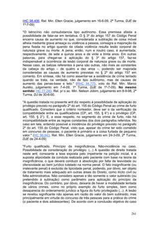 (HC 98.406, Rel. Min. Ellen Gracie, julgamento em 16-6-09, 2ª Turma, DJE de
1º-7-09)

"O latrocínio não consubstancia tipo autônomo. Essa premissa afasta a
possibilidade de falar-se em tentativa. O § 3º do artigo 157 do Código Penal
encerra causa de aumento no que, considerada a subtração de coisa móvel
alheia mediante grave ameaça ou violência a pessoa, consagra a majoração da
pena fixada no artigo quando da citada violência resulta lesão corporal de
natureza grave ou morte. A pena, então, num e noutro caso, é aumentada,
respectivamente, de sete a quinze anos e de vinte a trinta anos. Em outras
palavras, para chegar-se à aplicação do § 3º do artigo 157, faz-se
indispensável a ocorrência de lesão corporal de natureza grave ou de morte.
Nesse caso, as balizas referentes à pena são outras, não mais as constantes
da cabeça do artigo – de quatro a dez anos –, podendo ser majorada
consideradas as causas de aumento previstas no § 2º do artigo 157 em
comento. Em síntese, não há como assentar-se a existência de crime tentado
quando se trata, na verdade, não de tipo autônomo, mas de causas de
aumento das penas-base e teto." (RHC 94.775, voto do Rel. Min. Marco
Aurélio, julgamento em 7-4-09, 1ª Turma, DJE de 1º-7-09). No mesmo
sentido: HC 77.240, Rel. p/ o ac. Min. Nelson Jobim, julgamento em 8-9-98, 2ª
Turma, DJ de 30-6-00.

"A questão tratada no presente writ diz respeito à possibilidade de aplicação do
privilégio previsto no parágrafo 2º do art. 155 do Código Penal ao crime de furto
qualificado. Considero que o critério norteador, deve ser o da verificação da
compatibilidade entre as qualificadoras (CP, art. 155, § 4°) e o privilégio (CP,
art. 155, § 2°). E, a esse respeito, no segmento do crime de furto, não há
incompatibilidade entre as regras constantes dos dois parágrafos referidos. No
caso em tela, entendo possível a incidência do privilégio previsto no parágrafo
2º do art. 155 do Código Penal, visto que, apesar do crime ter sido cometido
em concurso de pessoas, o paciente é primário e a coisa furtada de pequeno
valor." (HC 96.843, Rel. Min. Ellen Gracie, julgamento em 24-3-09, 2ª Turma,
DJE de 24-4-09)

"Furto qualificado. Princípio da insignificância. Não-incidência no caso.
Possibilidade de consideração do privilégio. (...) A questão de direito tratada
neste writ, consoante a tese exposta pelo impetrante na petição inicial, é a
suposta atipicidade da conduta realizada pelo paciente com base na teoria da
insignificância, o que deverá conduzir à absolvição por falta de lesividade ou
ofensividade ao bem jurídico tutelado na norma penal. O fato insignificante (ou
irrelevante penal) é excluído de tipicidade penal, podendo, por óbvio, ser objeto
de tratamento mais adequado em outras áreas do Direito, como ilícito civil ou
falta administrativa. Não considero apenas e tão somente o valor subtraído (ou
pretendido à subtração) como parâmetro para aplicação do princípio da
insignificância. Do contrário, por óbvio, deixaria de haver a modalidade tentada
de vários crimes, como no próprio exemplo do furto simples, bem como
desaparecia do ordenamento jurídico a figura do furto privilegiado (...). A lesão
se revelou significante não apenas em razão do valor do bem subtraído, mas
principalmente em virtude do concurso de três pessoas para a prática do crime
(o paciente e dois adolescentes). De acordo com a conclusão objetiva do caso


                                                                             261
 