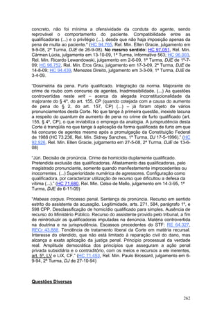 concreto, não foi mínima a ofensividade da conduta do agente, sendo
reprovável o comportamento do paciente. Compatibilidade entre as
qualificadoras (...) e o privilégio (...), desde que não haja imposição apenas da
pena de multa ao paciente." (HC 94.765, Rel. Min. Ellen Gracie, julgamento em
9-9-08, 2ª Turma, DJE de 26-9-08). No mesmo sentido: HC 97.051, Rel. Min.
Cármen Lúcia, julgamento em 13-10-09, 1ª Turma, Informativo 563; HC 96.003,
Rel. Min. Ricardo Lewandowski, julgamento em 2-6-09, 1ª Turma, DJE de 1º-7-
09; HC 96.752, Rel. Min. Eros Grau, julgamento em 17-3-09, 2ª Turma, DJE de
14-8-09; HC 94.439, Menezes Direito, julgamento em 3-3-09, 1ª Turma, DJE de
3-4-09.

“Dosimetria da pena. Furto qualificado. Integração da norma. Majorante do
crime de roubo com concurso de agentes. Inadmissibilidade. (...) As questões
controvertidas neste writ – acerca da alegada inconstitucionalidade da
majorante do § 4º, do art. 155, CP (quando cotejada com a causa do aumento
de pena do § 2, do art. 157, CP) (...) – já foram objeto de vários
pronunciamentos desta Corte. No que tange à primeira questão, inexiste lacuna
a respeito do quantum de aumento de pena no crime de furto qualificado (art.
155, § 4º, CP), o que inviabiliza o emprego da analogia. A jurisprudência desta
Corte é tranqüila no que tange à aplicação da forma qualificada de furto em que
há concurso de agentes mesmo após a promulgação da Constituição Federal
de 1988 (HC 73.236, Rel. Min. Sidney Sanches, 1ª Turma, DJ 17-5-1996).” (HC
92.926, Rel. Min. Ellen Gracie, julgamento em 27-5-08, 2ª Turma, DJE de 13-6-
08)

“Júri. Decisão de pronúncia. Crime de homicídio duplamente qualificado.
Pretendida exclusão das qualificadoras. Afastamento das qualificadoras, pelo
magistrado pronunciante, somente quando manifestamente improcedentes ou
inocorrentes. (...) Superioridade numérica de agressores. Configuração como
qualificadora, por caracterizar utilização de recurso que dificultou a defesa da
vítima (...).” (HC 71.680, Rel. Min. Celso de Mello, julgamento em 14-3-95, 1ª
Turma, DJE de 6-11-09)

"Habeas corpus. Processo penal. Sentença de pronúncia. Recurso em sentido
estrito do assistente da acusação. Legitimidade, arts. 271, 584, parágrafo 1º, e
598 CPP. Desclassificação de homicídio qualificado para simples. Ausência de
recurso do Ministério Público. Recurso do assistente provido pelo tribunal, a fim
de reintroduzir as qualificadoras imputadas na denúncia. Matéria controvertida
na doutrina e na jurisprudência. Escassos precedentes do STF: RE 64.327,
RECr 43.888. Tendência de tratamento liberal da Corte em matéria recursal.
Interesse do ofendido, que não está limitado à reparação civil do dano, mas
alcança a exata aplicação da justiça penal. Princípio processual da verdade
real. Amplitude democrática dos princípios que asseguram a ação penal
privada subsidiária e o contraditório, com os meios e recursos a ele inerentes,
art. 5º, LV e LIX, CF.” (HC 71.453, Rel. Min. Paulo Brossard, julgamento em 6-
9-94, 2ª Turma, DJ de 27-10-94)



Questões Diversas


                                                                              262
 