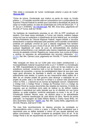 “Não obsta a concessão do ‘sursis’ condenação anterior à pena de multa.”
(Súmula 499)

“Crime de tortura. Condenação que implica na perda do cargo ou função
pública. (...) O acórdão recorrido está em consonância com a jurisprudência do
Supremo Tribunal Federal no sentido que é permitida a decretação de perda do
cargo ou função pública, no caso de condenação por crime de tortura [art. 1º, §
5º, da Lei n. 9.455/97].” (AI 748.600-AgR, Rel. Min. Eros Grau, julgamento em
23-6-09, 2ª Turma, DJE de 7-8-09)

“As hipóteses de impedimento previstas no art. 252 do CPP constituem rol
taxativo. Com base nessa orientação, a Turma, por maioria, indeferiu habeas
corpus em que se sustentava o impedimento de juíza federal que, na condição
de Vice-Presidente de Tribunal Regional Federal, negara trânsito a recursos
extraordinário e especial interpostos pelo paciente contra acórdão condenatório
proferido em apelação criminal da qual a referida magistrada fora também
relatora. Considerou-se que o inciso III do art. 252 do CPP (...) não preceituaria
qualquer ilegalidade em razão de juízo de admissibilidade dos aludidos
recursos extraordinários a ser realizado pela mesma magistrada que julgara o
recurso de apelação criminal. Registrou-se, nesse ponto, que a juíza se limitara
a verificar os requisitos de admissibilidade dos recursos interpostos.” (HC
97.293, Rel. Min. Cármen Lúcia, julgamento em 16-6-09, 1ª Turma, Informativo
551)

"Não recepção em bloco da Lei 5.250 pela nova ordem constitucional. (...)
Incompatibilidade material insuperável entre a Lei n° 5.250/67 e a Constituição
de 1988. Impossibilidade de conciliação que, sobre ser do tipo material ou de
substância (vertical), contamina toda a Lei de Imprensa: a) quanto ao seu
entrelace de comandos, a serviço da prestidigitadora lógica de que para cada
regra geral afirmativa da liberdade é aberto um leque de exceções que
praticamente tudo desfaz; b) quanto ao seu inescondível efeito prático de ir
além de um simples projeto de governo para alcançar a realização de um
projeto de poder, este a se eternizar no tempo e a sufocar todo pensamento
crítico no País. (...) Aplicam-se as normas da legislação comum, notadamente
o Código Civil, o Código Penal, o Código de Processo Civil e o Código de
Processo Penal às causas decorrentes das relações de imprensa. O direito de
resposta, que se manifesta como ação de replicar ou de retificar matéria
publicada é exercitável por parte daquele que se vê ofendido em sua honra
objetiva, ou então subjetiva, conforme estampado no inciso V do art. 5º da
Constituição Federal. Norma, essa, ‘de eficácia plena e de aplicabilidade
imediata’, conforme classificação de José Afonso da Silva. ‘Norma de pronta
aplicação’, na linguagem de Celso Ribeiro Bastos e Carlos Ayres Britto, em
obra doutrinária conjunta." (ADPF 130, Rel. Min. Carlos Britto, julgamento em
30-4-09, Plenário, DJE de 6-11-09)

"No mais forte reconhecimento do clássico princípio da correlação ou
correspondência entre o crime e a pena, o Código Penal estabelece que a
reprimenda para os delitos tentados é menor do que aquela aplicável aos
delitos consumados. A redução constante do parágrafo único do art. 14 do
Código Penal é de ser equacionada de acordo com o iter criminis percorrido


                                                                              263
 