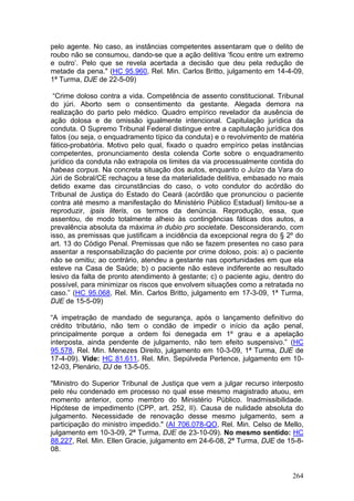 pelo agente. No caso, as instâncias competentes assentaram que o delito de
roubo não se consumou, dando-se que a ação delitiva ‘ficou entre um extremo
e outro’. Pelo que se revela acertada a decisão que deu pela redução de
metade da pena." (HC 95.960, Rel. Min. Carlos Britto, julgamento em 14-4-09,
1ª Turma, DJE de 22-5-09)

 “Crime doloso contra a vida. Competência de assento constitucional. Tribunal
do júri. Aborto sem o consentimento da gestante. Alegada demora na
realização do parto pelo médico. Quadro empírico revelador da ausência de
ação dolosa e de omissão igualmente intencional. Capitulação jurídica da
conduta. O Supremo Tribunal Federal distingue entre a capitulação jurídica dos
fatos (ou seja, o enquadramento típico da conduta) e o revolvimento de matéria
fático-probatória. Motivo pelo qual, fixado o quadro empírico pelas instâncias
competentes, pronunciamento desta colenda Corte sobre o enquadramento
jurídico da conduta não extrapola os limites da via processualmente contida do
habeas corpus. Na concreta situação dos autos, enquanto o Juízo da Vara do
Júri de Sobral/CE rechaçou a tese da materialidade delitiva, embasado no mais
detido exame das circunstâncias do caso, o voto condutor do acórdão do
Tribunal de Justiça do Estado do Ceará (acórdão que pronunciou o paciente
contra até mesmo a manifestação do Ministério Público Estadual) limitou-se a
reproduzir, ipsis literis, os termos da denúncia. Reprodução, essa, que
assentou, de modo totalmente alheio às contingências fáticas dos autos, a
prevalência absoluta da máxima in dubio pro societate. Desconsiderando, com
isso, as premissas que justificam a incidência da excepcional regra do § 2º do
art. 13 do Código Penal. Premissas que não se fazem presentes no caso para
assentar a responsabilização do paciente por crime doloso, pois: a) o paciente
não se omitiu; ao contrário, atendeu a gestante nas oportunidades em que ela
esteve na Casa de Saúde; b) o paciente não esteve indiferente ao resultado
lesivo da falta de pronto atendimento à gestante; c) o paciente agiu, dentro do
possível, para minimizar os riscos que envolvem situações como a retratada no
caso.” (HC 95.068, Rel. Min. Carlos Britto, julgamento em 17-3-09, 1ª Turma,
DJE de 15-5-09)

“A impetração de mandado de segurança, após o lançamento definitivo do
crédito tributário, não tem o condão de impedir o início da ação penal,
principalmente porque a ordem foi denegada em 1º grau e a apelação
interposta, ainda pendente de julgamento, não tem efeito suspensivo.” (HC
95.578, Rel. Min. Menezes Direito, julgamento em 10-3-09, 1ª Turma, DJE de
17-4-09). Vide: HC 81.611, Rel. Min. Sepúlveda Pertence, julgamento em 10-
12-03, Plenário, DJ de 13-5-05.

"Ministro do Superior Tribunal de Justiça que vem a julgar recurso interposto
pelo réu condenado em processo no qual esse mesmo magistrado atuou, em
momento anterior, como membro do Ministério Público. Inadmissibilidade.
Hipótese de impedimento (CPP, art. 252, II). Causa de nulidade absoluta do
julgamento. Necessidade de renovação desse mesmo julgamento, sem a
participação do ministro impedido." (AI 706.078-QO, Rel. Min. Celso de Mello,
julgamento em 10-3-09, 2ª Turma, DJE de 23-10-09). No mesmo sentido: HC
88.227, Rel. Min. Ellen Gracie, julgamento em 24-6-08, 2ª Turma, DJE de 15-8-
08.


                                                                           264
 