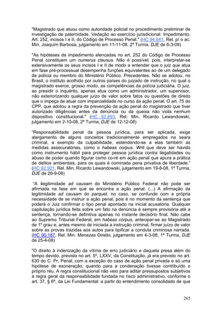 "Magistrado que atuou como autoridade policial no procedimento preliminar de
investigação de paternidade. Vedação ao exercício jurisdicional. Impedimento.
Art. 252, incisos I e II, do Código de Processo Penal." (HC 94.641, Rel. p/ o ac.
Min. Joaquim Barbosa, julgamento em 11-11-08, 2ª Turma, DJE de 6-3-09)

"As hipóteses de impedimento elencadas no art. 252 do Código de Processo
Penal constituem um numerus clausus. Não é possível, pois, interpretar-se
extensivamente os seus incisos I e II de modo a entender que o juiz que atua
em fase pré-processual desempenha funções equivalentes ao de um delegado
de polícia ou membro do Ministério Público. Precedentes. Não se adotou, no
Brasil, o instituto acolhido por outros países do juizado de instrução, no qual o
magistrado exerce, grosso modo, as competências da polícia judiciária. O juiz,
ao presidir o inquérito, apenas atua como um administrador, um supervisor,
não exteriorizando qualquer juízo de valor sobre fatos ou questões de direito
que o impeça de atuar com imparcialidade no curso da ação penal. O art. 75 do
CPP, que adotou a regra da prevenção da ação penal do magistrado que tiver
autorizado diligências antes da denúncia ou da queixa não viola nenhum
dispositivo constitucional." (HC 92.893, Rel. Min. Ricardo Lewandowski,
julgamento em 2-10-08, 2ª Turma, DJE de 12-12-08)

“Responsabilidade penal da pessoa jurídica, para ser aplicada, exige
alargamento de alguns conceitos tradicionalmente empregados na seara
criminal, a exemplo da culpabilidade, estendendo-se a elas também as
medidas assecuratórias, como o habeas corpus. Writ que deve ser havido
como instrumento hábil para proteger pessoa jurídica contra ilegalidades ou
abuso de poder quando figurar como co-ré em ação penal que apura a prática
de delitos ambientais, para os quais é cominada pena privativa de liberdade.”
(HC 92.921, Rel. Min. Ricardo Lewandowski, julgamento em 19-8-08, 1ª Turma,
DJE de 26-9-08)

 “A ilegitimidade ad causam do Ministério Público Federal não pode ser
afirmada na fase em que se encontra a ação penal. (...) A afirmação da
legitimidade ad causam do parquet, no caso, se confunde com a própria
necessidade de se instruir a ação penal, pois é no momento da sentença que
poderá o Juiz confirmar o tipo penal apontado na inicial acusatória. Qualquer
capitulação jurídica feita sobre um fato na denúncia é sempre provisória até a
sentença, tornando-se definitiva apenas no instante decisório final. Não cabe
ao Supremo Tribunal Federal, em habeas corpus, antecipar-se ao Magistrado
de 1º grau e, antes mesmo de iniciada a instrução criminal, firmar juízo de valor
sobre as provas trazidas aos autos para tipificar a conduta criminosa narrada.
(HC 90.187, Rel. Min. Menezes Direito, julgamento em 4-3-08, 1ª Turma, DJE
de 25-4-08)

"O direito à indenização da vítima de erro judiciário e daquela presa além do
tempo devido, previsto no art. 5º, LXXV, da Constituição, já era previsto no art.
630 do C. Pr. Penal, com a exceção do caso de ação penal privada e só uma
hipótese de exoneração, quando para a condenação tivesse contribuído o
próprio réu. A regra constitucional não veio para aditar pressupostos subjetivos
à regra geral da responsabilidade fundada no risco administrativo, conforme o
art. 37, § 6º, da Lei Fundamental: a partir do entendimento consolidado de que


                                                                             265
 