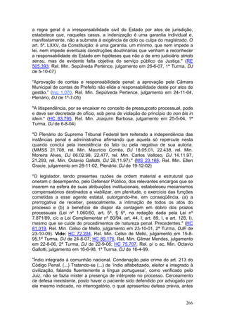 a regra geral é a irresponsabilidade civil do Estado por atos de jurisdição,
estabelece que, naqueles casos, a indenização é uma garantia individual e,
manifestamente, não a submete à exigência de dolo ou culpa do magistrado. O
art. 5º, LXXV, da Constituição: é uma garantia, um mínimo, que nem impede a
lei, nem impede eventuais construções doutrinárias que venham a reconhecer
a responsabilidade do Estado em hipóteses que não a de erro judiciário stricto
sensu, mas de evidente falta objetiva do serviço público da Justiça." (RE
505.393, Rel. Min. Sepúlveda Pertence, julgamento em 26-6-07, 1ª Turma, DJ
de 5-10-07)

“Aprovação de contas e responsabilidade penal: a aprovação pela Câmara
Municipal de contas de Prefeito não elide a responsabilidade deste por atos de
gestão.” (Inq 1.070, Rel. Min. Sepúlveda Pertence, julgamento em 24-11-04,
Plenário, DJ de 1º-7-05)

"A litispendência, por se encaixar no conceito de pressuposto processual, pode
e deve ser decretada de ofício, sob pena de violação do princípio do non bis in
idem." (HC 83.795, Rel. Min. Joaquim Barbosa, julgamento em 25-5-04, 1ª
Turma, DJ de 6-8-04)

"O Plenário do Supremo Tribunal Federal tem reiterado a independência das
instâncias penal e administrativa afirmando que aquela só repercute nesta
quando conclui pela inexistência do fato ou pela negativa de sua autoria.
(MMSS 21.708, rel. Min. Maurício Corrêa, DJ 18.05.01, 22.438, rel. Min.
Moreira Alves, DJ 06.02.98, 22.477, rel. Min. Carlos Velloso, DJ 14.11.97,
21.293, rel. Min. Octavio Gallotti, DJ 28.11.97)." (MS 23.188, Rel. Min. Ellen
Gracie, julgamento em 28-11-02, Plenário, DJ de 19-12-02)

"O legislador, tendo presentes razões de ordem material e estrutural que
oneram o desempenho, pelo Defensor Público, dos relevantes encargos que se
inserem na esfera de suas atribuições institucionais, estabeleceu mecanismos
compensatórios destinados a viabilizar, em plenitude, o exercício das funções
cometidas a esse agente estatal, outorgando-lhe, em conseqüência, (a) a
prerrogativa de receber, pessoalmente, a intimação de todos os atos do
processo e (b) o benefício de dispor da contagem em dobro dos prazos
processuais (Lei nº 1.060/50, art. 5º, § 5º, na redação dada pela Lei nº
7.871/89, c/c a Lei Complementar nº 80/94, art. 44, I; art. 89, I, e art. 128, I),
mesmo que se cuide de procedimentos de natureza penal. Precedentes." (HC
81.019, Rel. Min. Celso de Mello, julgamento em 23-10-01, 2ª Turma, DJE de
23-10-09). Vide: HC 72.204, Rel. Min. Celso de Mello, julgamento em 15-8-
95,1ª Turma, DJ de 24-8-07; HC 89.176, Rel. Min. Gilmar Mendes, julgamento
em 22-8-06, 2ª Turma, DJ de 22-9-06; HC 75.707, Rel. p/ o ac. Min. Octavio
Gallotti, julgamento em 16-6-98, 1ª Turma, DJ de 16-4-99.

"Índio integrado à comunhão nacional. Condenação pelo crime do art. 213 do
Código Penal. (...) Tratando-se (...) de ‘índio alfabetizado, eleitor e integrado à
civilização, falando fluentemente a língua portuguesa’, como verificado pelo
Juiz, não se fazia mister a presença de intérprete no processo. Cerceamento
de defesa inexistente, posto haver o paciente sido defendido por advogado por
ele mesmo indicado, no interrogatório, o qual apresentou defesa prévia, antes


                                                                               266
 