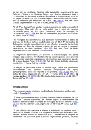 de ser por ele destituído, havendo sido substituído, sucessivamente, por
Defensor Público e por Defensor Dativo, que ofereceu alegações finais e
contra-razões ao recurso de apelação, devendo-se a movimentação, portanto,
ao próprio paciente, que, não obstante integrado à comunhão nacional, insistiu
em ser defendido por servidores da FUNAI." (HC 79.530, Rel. Min. Ilmar
Galvão, julgamento em 16-12-99, 1ª Turma, DJ de 25-2-00).

"O art. 4º do Código Penal afasta o resultado protraído da ação ou omissão já
consumadas. Mas dele não se pode extrair que o crime de natureza
permanente possa ser tido como consumado antes da cessação da
permanência." (HC 77.324, Rel. Min. Octavio Gallotti, julgamento em 23-6-98,
1ª Turma, DJ de 2-10-98).

 “As restrições de ordem temática que delimitam, materialmente, o âmbito de
exercício do direito de defesa, estabelecidas pelo art. 85, § 1º, do Estatuto do
Estrangeiro, não são inconstitucionais e nem ofendem a garantia da plenitude
de defesa, em face da natureza mesma de que se reveste o processo
extradicional no direito brasileiro.” (Ext 669, Rel. Min. Celso de Mello,
julgamento em 6-3-96, Plenário, DJE de 29-3-96).

“O magistrado sentenciante, ao proceder à individualização das penas
impostas aos pacientes, deve fundamentar as sanções penais, tendo em vista
os elementos existentes no processo e atendendo ao que prescrevem os arts.
59 e 68 do Código Penal.” (HC 71.263, Rel. Min. Celso de Mello, julgamento
em 14-2-95, 1ª Turma, DJE de 14-8-09)

“A fixação da pena-base acima do mínimo legal, desde que plenamente
fundamentada,    não    constitui situação     configuradora    de   injusto
constrangimento, ainda que imposta a réu primário.” (HC 70.600, Rel. Min.
Celso de Mello, julgamento em 19-4-94, 1ª Turma, DJE de 21-8-09). No
mesmo sentido: HC 96.756, Rel. Min. Carlos Britto, julgamento em 22-9-09, 1ª
Turma, DJE de 23-10-09.



Revisão Criminal

“Para requerer revisão criminal, o condenado não é obrigado a recolher-se à
prisão.” (Súmula 393)

“É firme a jurisprudência deste Supremo Tribunal Federal no sentido de que
cabe aos Tribunais Superiores, em habeas corpus, o conhecimento das
questões compreendidas no âmbito da devolução da revisão criminal.” (RHC
93.469, Rel. Min. Cármen Lúcia, julgamento em 28-10-08, 1ª Turma, DJE de 3-
4-09)

“O real objetivo do impetrante é afastar a inabilitação do paciente para o
exercício de funções públicas, que o impediria de participar do próximo pleito
eleitoral. Ausente ameaça ao direito de ir e vir. O habeas corpus não pode se
transformar em panacéia para quaisquer objetividades jurídicas, devendo


                                                                            267
 