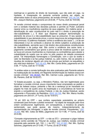restringir-se à garantia do direito de locomoção, que não está em jogo, na
hipótese. A irresignação do paciente somente poderia ser objeto, se
observados todos os seus pressupostos, de revisão criminal.” (HC 94.154, Rel.
Min. Joaquim Barbosa, julgamento em 24-6-08, 1ª Turma, DJE de 19-9-08)

“A revisão criminal retrata o compromisso do nosso direito processual penal
com a verdade material das decisões judiciais e permite ao Poder Judiciário
reparar erros ou insuficiência cognitiva de seus julgados. Em matéria penal, a
densificação do valor constitucional do justo real é o direito à presunção de
não-culpabilidade (...). É dizer: que dispensa qualquer demonstração ou
elemento de prova é a não-culpabilidade (que se presume). O seu oposto (a
culpabilidade) é que demanda prova, e prova inequívoca de protagonização do
fato criminoso. O polêmico fraseado ‘contra a evidência dos autos’ (...) é de ser
interpretado à luz do conteúdo e alcance do direito subjetivo à presunção de
não-culpabilidade, serviente que é (tal direito) dos protovalores constitucionais
da liberdade e da justiça real. São contra a evidência dos autos tanto o
julgamento condenatório que ignora a prova cabal de inocência quanto o que
se louva em provas insuficientes ou imprecisas ou contraditórias para atestar a
culpabilidade do sujeito que se ache no pólo passivo da relação processual
penal. Tal interpretação homenageia a Constituição, com o que se exalta o
valor da liberdade e se faz justiça material, ou, pelo menos, não se perpetra a
injustiça de condenar alguém em cima de provas que tenham na esqualidez o
seu real traço distintivo.” (HC 92.435, Rel. Min. Carlos Britto, julgamento em 25-
3-08, 1ª Turma, DJE de 17-10-08)

“A análise sobre a correta tipificação dos atos praticados pelo Paciente esbarra
na inadequação da via eleita, em flagrante transformação do habeas corpus em
revisão criminal.” (HC 89.925, Rel. Min. Cármen Lúcia, julgamento em 18-12-
06, Plenário, DJE de 16-02-07)

“O Estado-acusador, ou seja, o Ministério Público, não tem legitimidade para
formalizar a revisão criminal, pouco importando haver emprestado ao pedido o
rótulo de habeas corpus, presente o fato de a sentença já ter transitado em
julgado há mais de quatro anos da impetração e a circunstância de haver-se
argüido a competência da Justiça Federal, e não da Justiça Estadual, sendo
requerente o Procurador da República. (RHC 80.796, Rel. Min. Marco Aurélio,
julgamento em 29-5-01, 2ª Turma, DJ de 10-8-01)

 “O art. 623 do CPP – que confere capacidade postulatória ao próprio
condenado para formular o pedido revisional – foi objeto de recepção pela nova
ordem constitucional, legitimando, em conseqüência, a iniciativa do próprio
sentenciado, que pode ajuizar, ele mesmo, independentemente de
representação por Advogado, a ação de revisão criminal. Precedentes.” (HC
74.309, Rel. Min. Celso de Mello, julgamento em 12-11-96, 1ª Turma, DJE de
23-5-08)

“Compete originariamente ao STF – e não ao STJ – processar e julgar habeas
corpus contra acórdão de Tribunal de Justiça, que indeferiu revisão criminal
requerida pelo paciente (art. 102, I, i, da CF).” (HC 67.867, Rel. Min. Sydney
Sanches, julgamento em 27-3-90, 1ª Turma, DJ de 27-4-90)


                                                                              268
 