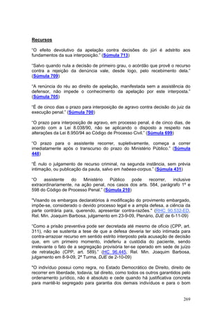 Recursos

“O efeito devolutivo da apelação contra decisões do júri é adstrito aos
fundamentos da sua interposição.” (Súmula 713)

“Salvo quando nula a decisão de primeiro grau, o acórdão que provê o recurso
contra a rejeição da denúncia vale, desde logo, pelo recebimento dela.”
(Súmula 709)

“A renúncia do réu ao direito de apelação, manifestada sem a assistência do
defensor, não impede o conhecimento da apelação por este interposta.”
(Súmula 705)

“É de cinco dias o prazo para interposição de agravo contra decisão do juiz da
execução penal.” (Súmula 700)

“O prazo para interposição de agravo, em processo penal, é de cinco dias, de
acordo com a Lei 8.038/90, não se aplicando o disposto a respeito nas
alterações da Lei 8.950/94 ao Código de Processo Civil.” (Súmula 699)

“O prazo para o assistente recorrer, supletivamente, começa a correr
imediatamente após o transcurso do prazo do Ministério Público.” (Súmula
448)

“É nulo o julgamento de recurso criminal, na segunda instância, sem prévia
intimação, ou publicação da pauta, salvo em habeas-corpus.” (Súmula 431)

“O    assistente   do    Ministério  Público   pode    recorrer,   inclusive
extraordinariamente, na ação penal, nos casos dos arts. 584, parágrafo 1º e
598 do Código de Processo Penal.” (Súmula 210)

"Visando os embargos declaratórios à modificação do provimento embargado,
impõe-se, considerado o devido processo legal e a ampla defesa, a ciência da
parte contrária para, querendo, apresentar contra-razões." (RHC 90.532-ED,
Rel. Min. Joaquim Barbosa, julgamento em 23-9-09, Plenário, DJE de 6-11-09)

“Como a prisão preventiva pode ser decretada até mesmo de ofício (CPP, art.
311), não se sustenta a tese de que a defesa deveria ter sido intimada para
contra-arrazoar recurso em sentido estrito interposto pela acusação de decisão
que, em um primeiro momento, indeferiu a custódia do paciente, sendo
irrelevante o fato de a segregação provisória ter-se operado em sede de juízo
de retratação (CPP, art. 589).” (HC 96.445, Rel. Min. Joaquim Barbosa,
julgamento em 8-9-09, 2ª Turma, DJE de 2-10-09)

"O indivíduo possui como regra, no Estado Democrático de Direito, direito de
recorrer em liberdade, todavia, tal direito, como todos os outros garantidos pelo
ordenamento jurídico, não é absoluto e cede quando há justificativa concreta
para mantê-lo segregado para garantia dos demais indivíduos e para o bom


                                                                             269
 