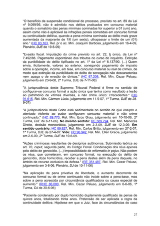 “O benefício da suspensão condicional do processo, previsto no art. 89 da Lei
nº 9.099/95, não é admitido nos delitos praticados em concurso material
quando o somatório das penas mínimas cominadas for superior a 01 (um) ano,
assim como não é aplicável às infrações penais cometidas em concurso formal
ou continuidade delitiva, quando a pena mínima cominada ao delito mais grave
aumentada da majorante de 1/6 (um sexto), ultrapassar o limite de um (01)
ano.” (HC 83.163, Rel. p/ o ac. Min. Joaquim Barbosa, julgamento em 16-4-09,
Plenário, DJE de 19-6-09)

"Evasão fiscal. Imputação do crime previsto no art. 22, § único, da Lei nº
7.492/86. Pagamento espontâneo dos tributos no curso do inquérito. Extinção
da punibilidade do delito tipificado no art. 1º da Lei nº 8.137/90. (...) Quem
envia, ilicitamente, valores ao exterior, sonegando pagamento de imposto
sobre a operação, incorre, em tese, em concurso material ou real de crimes, de
modo que extinção da punibilidade do delito de sonegação não descaracteriza
nem apaga o de evasão de divisas." (HC 87.208, Rel. Min. Cezar Peluso,
julgamento em 23-9-08, 2ª Turma, DJE de 7-11-08)

"A jurisprudência deste Supremo Tribunal Federal é firme no sentido de
configurar-se concurso formal a ação única que tenha como resultado a lesão
ao patrimônio de vítimas diversas, e não crime único: Precedentes." (HC
91.615, Rel. Min. Cármen Lúcia, julgamento em 11-9-07, 1ª Turma, DJE de 28-
9-07)

"A jurisprudência desta Corte está sedimentada no sentido de que estupro e
atentado violento ao pudor configuram concurso material e não crime
continuado." (HC 89.770, Rel. Min. Eros Grau, julgamento em 10-10-06, 2ª
Turma, DJE de 6-11-06). No mesmo sentido: RE 589.794, Rel. Min. Menezes
Direito, decisão monocrática, julgamento em 2-3-09, DJE de 12-3-09. Em
sentido contrário: HC 89.827, Rel. Min. Carlos Britto, julgamento em 27-2-07,
1ª Turma, DJE de 27-4-07. Vide: HC 96.942, Rel. Min. Ellen Gracie, julgamento
em 2-6-09, 2ª Turma, DJE de 19-6-09.

"Ações criminosas resultantes de desígnios autônomos. Submissão teórica ao
art. 70, caput, segunda parte, do Código Penal. Condenação dos réus apenas
pelo delito de genocídio. (...) Impossibilidade de reformatio in pejus. Não podem
os réus, que cometeram, em concurso formal, na execução do delito de
genocídio, doze homicídios, receber a pena destes além da pena daquele, no
âmbito de recurso exclusivo da defesa." (RE 351.487, Rel. Min. Cezar Peluso,
julgamento em 3-8-06, Plenário, DJ de 10-11-06)

"Na aplicação de pena privativa de liberdade, o aumento decorrente de
concurso formal ou de crime continuado não incide sobre a pena-base, mas
sobre a pena acrescida por circunstância qualificadora ou causa especial de
aumento." (RHC 86.080, Rel. Min. Cezar Peluso, julgamento em 6-6-06, 1ª
Turma, DJ de 30-6-06)

"Paciente condenado por duplo homicídio duplamente qualificado às penas de
quinze anos, totalizando trinta anos. Pretensão de ser aplicada a regra da
continuidade delitiva. Hipótese em que o Juiz, face às circunstâncias do caso


                                                                              27
 