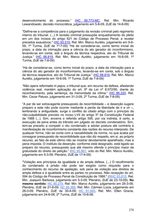 desenvolvimento do processo.” (HC 99.773-MC, Rel. Min. Ricardo
Lewandowski, decisão monocrática, julgamento em 5-8-09, DJE de 14-8-09)

"Define-se a competência para o julgamento da revisão criminal pelo regimento
interno do tribunal. (...) A revisão criminal pressupõe enquadramento do pleito
em um dos incisos do artigo 621 do Código de Processo Penal, a revelar
preceitos exaustivos." (HC 93.515, Rel. Min. Marco Aurélio, julgamento em 9-6-
09, 1ª Turma, DJE de 1º-7-09) “Há de considerar-se, como termo inicial do
prazo, a data da intimação para a ciência do ato gerador do inconformismo,
levando-se em conta, sob o ângulo da técnica respectiva, ato do Tribunal de
Justiça.” (HC 88.819, Rel. Min. Marco Aurélio, julgamento em 16-6-09, 1ª
Turma, DJE de 7-8-09)

“Há de considerar-se, como termo inicial do prazo, a data da intimação para a
ciência do ato gerador do inconformismo, levando-se em conta, sob o ângulo
da técnica respectiva, ato do Tribunal de Justiça.” (HC 88.819, Rel. Min. Marco
Aurélio, julgamento em 16-6-09, 1ª Turma, DJE de 7-8-09)

“Não opera reformatio in pejus, o tribunal que, em recurso da defesa, afastando
violência real, mantém aplicação do art. 9º da Lei nº 8.072/90, diante do
reconhecimento, pela sentença, da menoridade da vítima.” (HC 86.220, Rel.
Min. Cezar Peluso, julgamento em 31-3-09, 2ª Turma, DJE de 7-8-09)

“A par de ser extravagante pressuposto de recorribilidade – e deserção sugere
preparo e este não pode ocorrer mediante a perda da liberdade de ir e vir –,
lembrando a antiguidade, surge o conflito do citado artigo com o princípio da
não-culpabilidade previsto no inciso LVII do artigo 5º da Constituição Federal
de 1988 (...). Sim, encerra o referido artigo 595, por via indireta, é certo, a
execução da pena antes do trânsito em julgado do decreto condenatório. Sim,
tem-se preceito a compelir o réu condenado a adotar postura até contrária à
manifestação de inconformismo constante das razões do recurso interposto. De
qualquer forma, não se conta com a razoabilidade da norma, no que acaba por
consagrar pressuposto de recorribilidade que não diz respeito, em si, ao próprio
recurso, ao fato de este último não se mostrar devidamente aparelhado, mas à
pena imposta. O instituto da deserção, conforme está designado, está ligado ao
preparo do recurso, pressuposto que até mesmo ofende o princípio maior da
gratuidade do direito de petição.” (HC 85.961, voto do Rel. Min. Marco Aurélio,
julgamento em 5-3-09, Plenário, DJE de 17-4-09)

"Violação aos princípios da igualdade e da ampla defesa. (...) O recolhimento
do condenado à prisão não pode ser exigido como requisito para o
conhecimento do recurso de apelação, sob pena de violação aos direitos de
ampla defesa e à igualdade entre as partes no processo. Não recepção do art.
594 do Código de Processo Penal da Constituição de 1988." (RHC 83.810, Rel.
Min. Joaquim Barbosa, julgamento em 5-3-09, Plenário, DJE de 23-10-09). No
mesmo sentido: HC 90.279, Rel. Min. Marco Aurélio, julgamento em 26-3-09,
Plenário, DJE de 21-8-09; HC 85.369, Rel. Min. Cármen Lúcia, julgamento em
26-3-09, Plenário, DJE de 30-4-09; HC 91.945, Rel. Min. Ellen Gracie,
julgamento em 24-6-08, 2ª Turma, DJE de 15-8-08.



                                                                            270
 