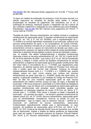 (HC 90.659, Rel. Min. Menezes Direito, julgamento em 12-2-08, 1ª Turma, DJE
de 28-3-08)

"A regra, em matéria de publicação de sentença e início de prazo recursal, é a
ciência inequívoca do conteúdo da decisão pelas partes. A simples
proclamação do resultado do julgamento não caracteriza, por si só, a
publicação da sentença, sobretudo quando o magistrado não faz a leitura de
seu conteúdo e determina a realização de uma audiência para essa finalidade.
Precedentes." (HC 91.206, Rel. Min. Cármen Lúcia, julgamento em 19-6-07, 1ª
Turma, DJE de 17-8-07)

"Questão de ordem. Recurso extraordinário, em matéria criminal e a exigência
constitucional da repercussão geral. O requisito constitucional da repercussão
geral (CF, art. 102, § 3º, red. EC 45/2004), com a regulamentação da L.
11.418/06 e as normas regimentais necessárias à sua execução, aplica-se aos
recursos extraordinários em geral, e, em conseqüência, às causas criminais.
Os recursos ordinários criminais de um modo geral, e, em particular o recurso
extraordinário criminal e o agravo de instrumento da decisão que obsta o seu
processamento, possuem um regime jurídico dotado de certas peculiaridades –
referentes a requisitos formais ligados a prazos, formas de intimação e outros –
que, no entanto, não afetam substancialmente a disciplina constitucional
reservada a todos os recursos extraordinários (CF, art. 102, III). A partir da EC
45, de 30 de dezembro de 2004 – que incluiu o § 3º no art. 102 da Constituição
–, passou a integrar o núcleo comum da disciplina constitucional do recurso
extraordinário a exigência da repercussão geral da questão constitucional. Não
tem maior relevo a circunstância de a L. 11.418/06, que regulamentou esse
dispositivo, ter alterado apenas texto do Código de Processo Civil, tendo em
vista o caráter geral das normas nele inseridas. Cuida-se de situação
substancialmente diversa entre a L. 11.418/06 e a L. 8.950/94 que, quando
editada, estava em vigor norma anterior que cuidava dos recursos
extraordinários em geral, qual seja a L. 8.038/90, donde não haver óbice, na
espécie, à aplicação subsidiária ou por analogia do Código de Processo Civil.
Nem há falar em uma imanente repercussão geral de todo recurso
extraordinário em matéria criminal, porque em jogo, de regra, a liberdade de
locomoção: o RE busca preservar a autoridade e a uniformidade da inteligência
da Constituição, o que se reforça com a necessidade de repercussão geral das
questões constitucionais nele versadas, assim entendidas aquelas que
‘ultrapassem os interesses subjetivos da causa’ (C.Pr.Civil, art. 543-A, § 1º,
incluído pela L. 11.418/06). Para obviar a ameaça ou lesão à liberdade de
locomoção – por remotas que sejam –, há sempre a garantia constitucional do
habeas corpus (CF, art. 5º, LXVIII). Recurso extraordinário: repercussão geral:
juízo de admissibilidade: competência. Inclui-se no âmbito do juízo de
admissibilidade – seja na origem, seja no Supremo Tribunal – verificar se o
recorrente, em preliminar do recurso extraordinário, desenvolveu
fundamentação especificamente voltada para a demonstração, no caso
concreto, da existência de repercussão geral (C.Pr.Civil, art. 543-A, § 2º;
RISTF, art. 327). Cuida-se de requisito formal, ônus do recorrente, que, se dele
não se desincumbir, impede a análise da efetiva existência da repercussão
geral, esta sim sujeita ‘à apreciação exclusiva do Supremo Tribunal Federal’
(Art. 543-A, § 2º). Recurso extraordinário: exigência de demonstração, na


                                                                             272
 