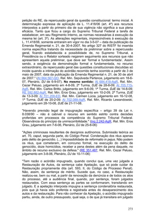 petição do RE, da repercussão geral da questão constitucional: termo inicial. A
determinação expressa de aplicação da L. 11.418/06 (art. 4º) aos recursos
interpostos a partir do primeiro dia de sua vigência não significa a sua plena
eficácia. Tanto que ficou a cargo do Supremo Tribunal Federal a tarefa de
estabelecer, em seu Regimento Interno, as normas necessárias à execução da
mesma lei (art. 3º). As alterações regimentais, imprescindíveis à execução da
L. 11.418/06, somente entraram em vigor no dia 3-5-07 – data da publicação da
Emenda Regimental n. 21, de 30-4-2007. No artigo 327 do RISTF foi inserida
norma específica tratando da necessidade da preliminar sobre a repercussão
geral, ficando estabelecida a possibilidade de, no Supremo Tribunal, a
Presidência ou o Relator sorteado negarem seguimento aos recursos que não
apresentem aquela preliminar, que deve ser ‘formal e fundamentada’. Assim
sendo, a exigência da demonstração formal e fundamentada, no recurso
extraordinário, da repercussão geral das questões constitucionais discutidas só
incide quando a intimação do acórdão recorrido tenha ocorrido a partir de 3 de
maio de 2007, data da publicação da Emenda Regimental n. 21, de 30 de abril
de 2007." (AI 664.567-QO, Rel. Min. Sepúlveda Pertence, julgamento em 18-6-
07, Plenário, DJ de 6-9-07). No mesmo sentido: AI 684.418-AgR, Rel. Min.
Cezar Peluso, julgamento em 4-8-09, 2ª Turma, DJE de 28-8-09; AI 705.715-
AgR, Rel. Min. Carlos Britto, julgamento em 9-6-09, 1ª Turma, DJE de 14-8-09;
RE 592.882-AgR, Rel. Min. Eros Grau, julgamento em 10-2-09, 2ª Turma, DJE
de 13-3-09; AI 701.200-ED, Rel. Min. Cármen Lúcia, julgamento em 16-12-08,
1ª Turma, DJE de 20-2-09; AI 702.088-AgR, Rel. Min. Ricardo Lewandowski,
julgamento em 28-10-08, DJE de 21-11-08.

"Havendo previsão legal de impugnação específica – artigo 39 da Lei n.
8.038/90 – não é cabível o recurso em sentido estrito contra decisões
proferidas em processos da competência do Supremo Tribunal Federal.
Observância do princípio da unirrecorribilidade." (Inq 2.242-AgR, Rel. Min. Eros
Grau, julgamento em 7-6-06, Plenário, DJ de 25-8-06)

"Ações criminosas resultantes de desígnios autônomos. Submissão teórica ao
art. 70, caput, segunda parte, do Código Penal. Condenação dos réus apenas
pelo delito de genocídio. (...) Impossibilidade de reformatio in pejus. Não podem
os réus, que cometeram, em concurso formal, na execução do delito de
genocídio, doze homicídios, receber a pena destes além da pena daquele, no
âmbito de recurso exclusivo da defesa." (RE 351.487, Rel. Min. Cezar Peluso,
julgamento em 3-8-06, Plenário, DJ de 10-11-06)

"Tem razão o acórdão impugnado, quando conclui que, uma vez julgada a
Restauração de Autos, da sentença cabe Apelação, que só pode cuidar da
Restauração propriamente dita (art. 593, II, do Código de Processo Penal).
Não, assim, da sentença de mérito. Sucede que, no caso, a Restauração
realizou-se, bem ou mal, a partir da renovação da denúncia e de todos os atos
do processo, até a audiência final, quando, por sentença, foram julgados
restaurados. Com essa sentença as partes se conformaram, transitando em
julgado. E a apelação interposta impugna a sentença condenatória restaurada,
pois que já havia sido proferida e registrada antes do desaparecimento dos
autos e da restauração. Para não conhecer da Apelação, o acórdão impugnado
partiu, ainda, de outro pressuposto, qual seja, o de que já transitara em julgado


                                                                             273
 