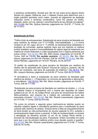 a sentença condenatória. Sucede que não há nos autos prova alguma desse
trânsito em julgado. Defere-se, pois, o Habeas Corpus para determinar que o
órgão judiciário apontado como coator, proceda ao julgamento da Apelação
interposta contra a sentença condenatória, como lhe parecer de direito,
afastado, assim, por ora, apenas o reconhecimento de seu trânsito em julgado."
(HC 74.240, Rel. Min. Sydney Sanches, julgamento em 18-2-97, 1ª Turma, DJ
de 11-4-97)



Substituição da Pena

"Tráfico ilícito de entorpecentes. Substituição de pena privativa de liberdade por
pena restritiva de direitos (Lei nº 9.714/98). Incompatibilidade. (...) A norma
contida no art. 44, caput, da Lei n° 11.343/06, ao expressamente estabelecer a
proibição da conversão, apenas explicita regra que era implícita no sistema
jurídico brasileiro quanto à incompatibilidade do regime legal de tratamento em
matéria de crimes hediondos e a eles equiparados com o regime pertinente aos
outros crimes." (HC 97.843, Rel. Min. Ellen Gracie, julgamento em 23-6-09, 2ª
Turma, DJE de 7-8-09). Em sentido contrário: HC 89.976, Rel. Min. Ellen
Gracie, julgamento em 26-3-09, Plenário, DJE de 14-8-09; HC 85.894, Rel. Min.
Gilmar Mendes, julgamento em 19-4-07, Plenário, DJ de 28-9-07.

"O pedido de substituição da pena privativa de liberdade por restritiva de
direitos não foi apreciado pelo Superior Tribunal de Justiça e, portanto, não há
como ser conhecido, sob pena de supressão de instância." (HC 96.612, Rel.
Min. Joaquim Barbosa, julgamento em 8-9-09, 2ª Turma, DJE de 23-10-09)

"A reincidência é óbice à substituição da pena restritiva da liberdade pela
restritiva de direitos. (...) Prepondera, no concurso de agravantes e atenuantes,
a reincidência." (HC 93.515, Rel. Min. Marco Aurélio, julgamento em 9-6-09, 1ª
Turma, DJE de 1º-7-09)

“Substituição da pena privativa de liberdade por restritiva de direitos. (...) A via
de Habeas Corpus é incompatível com o exame dos requisitos de ordem
subjetiva do art. 44, III, do Código Penal, sob pena do revolvimento de matéria
fático-probatória, sem prejuízo de a matéria ser submetida ao juízo das
execuções criminais.” (HC 94.936, Rel. Min. Ricardo Lewandowski, julgamento
em 31-3-09, 1ª Turma, DJE de 24-4-09)

"Os juízos de primeiro e segundo graus mantiveram-se silentes quanto ao
requisito subjetivo ligado à reincidência genérica para a substituição da pena
corporal pela restritiva de direitos. Embora tenha a falta de prequestionamento
do tema levado ao não-conhecimento do recurso especial no STJ, subsiste o
constrangimento ilegal contra o paciente. A falta de fundamentação no tocante
à denegação do benefício previsto no art. 44 do Código Penal ofende o
princípio da individualização da pena. Precedente. Ordem concedida em parte
para que o juiz de primeira instância profira nova decisão quanto à questão.”
(HC 94.990, Rel. Min. Ricardo Lewandowski, julgamento em 2-12-08, 1ª Turma,
DJE de 19-12-08)


                                                                                274
 