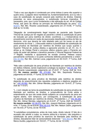 “Toda a vez que alguém é condenado por crime doloso à pena não superior a
quatro anos, o julgador deve manifestar-se, fundamentadamente, se é ou não o
caso de substituição da sanção corporal pela restritiva de direitos. Estando
presentes os seus pressupostos, a substituição torna-se imperativa. É
necessário, pois, que o juízo fundamente a não aplicação do art. 44 do Código
Penal, sob pena de ofensa ao princípio da individualização da pena.” (HC
94.874, Rel. Min. Ricardo Lewandowski, julgamento em 21-10-08, 1ª Turma,
DJE de 12-12-08)

"Alegação de constrangimento ilegal imposta ao paciente pelo Superior
Tribunal de Justiça por ter negado ao paciente o direito à substituição da pena
de reclusão por pena restritiva de direito: ocorrência. (...) Inobservância do
procedimento ocorrida em razão de equivocada classificação jurídica do fato na
denúncia, vício que deveria ter sido afastado pelo juiz da causa no ato de
recebimento da inicial. (...) Discussão relativa à possibilidade de substituição da
pena privativa de liberdade por restritiva de direitos que surgiu quando o
Superior Tribunal de Justiça afastou a agravante prevista no art. 61, inc. II,
alínea g, do Código Penal e provocou efetivo prejuízo para o Paciente em
razão de poder ele pleitear o benefício perante o Tribunal Regional Federal da
1ª Região, mediante o ajuizamento de revisão criminal. Habeas corpus
parcialmente conhecido e na parte conhecida deferida parcialmente a ordem."
(HC 91.760, Rel. Min. Cármen Lúcia, julgamento em 30-10-07, 1ª Turma, DJE
29-2-08)

"Não cabe substituição de pena privativa de liberdade por restritiva de direitos
em delitos militares, sendo inaplicável a analogia na espécie." (HC 91.155, Rel.
Min. Ricardo Lewandowski, julgamento em 21-6-07, 1ª Turma, DJE de 10-8-
07). No mesmo sentido: RE 273.900, Rel. Min. Sepúlveda Pertence,
julgamento em 8-8-00, 1ª Turma, DJ de 8-9-00.

"A substituição da pena privativa de liberdade pela restritiva de direitos
depende do preenchimento dos requisitos subjetivos e objetivos exigidos em
lei." (HC 83.582, Rel. Min. Gilmar Mendes, julgamento em 10-4-07, 2ª Turma,
DJE de 11-5-07)

"(...) com relação ao tema da possibilidade de substituição da pena privativa de
liberdade por restritiva de direitos, a jurisprudência da Corte adota o
entendimento de que não existe direito subjetivo ao cumprimento de pena em
regime aberto, nem tampouco, por conseguinte, à substituição da pena
privativa de liberdade por restritiva de direitos. Precedentes (...)." (HC 84.306,
Rel. Min. Gilmar Mendes, julgamento em 6-3-07, 2ª Turma, DJE de 10-8-07).
No mesmo sentido: HC 84.075, Rel. Min. Joaquim Barbosa, julgamento em 6-
4-04, 1ª Turma, DJ de 6-8-04; RHC 82.519, Rel. Min. Nelson Jobim, julgamento
em 18-3-03, 2ª Turma, DJ de 16-4-04.

"A autodefesa consubstancia, antes de mais nada, direito natural. O fato de o
acusado não admitir a culpa, ou mesmo atribuí-la a terceiro, não prejudica a
substituição da pena privativa do exercício da liberdade pela restritiva de
direitos, descabendo falar de 'personalidade distorcida'. " (HC 80.616, Rel. Min.
Marco Aurélio, julgamento em 18-9-01, 1ª Turma, DJ de 12-3-04)


                                                                               275
 