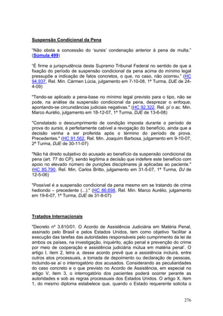 Suspensão Condicional da Pena

“Não obsta a concessão do ‘sursis’ condenação anterior à pena de multa.”
(Súmula 499)

“É firme a jurisprudência deste Supremo Tribunal Federal no sentido de que a
fixação do período de suspensão condicional da pena acima do mínimo legal
pressupõe a indicação de fatos concretos, o que, no caso, não ocorreu.” (HC
94.937, Rel. Min. Cármen Lúcia, julgamento em 7-10-08, 1ª Turma, DJE de 24-
4-09)

"Tendo-se aplicado a pena-base no mínimo legal previsto para o tipo, não se
pode, na análise da suspensão condicional da pena, desprezar o enfoque,
apontando-se circunstâncias judiciais negativas." (HC 92.322, Rel. p/ o ac. Min.
Marco Aurélio, julgamento em 18-12-07, 1ª Turma, DJE de 13-6-08)

"Constatado o descumprimento de condição imposta durante o período de
prova do sursis, é perfeitamente cabível a revogação do benefício, ainda que a
decisão venha a ser proferida após o término do período de prova.
Precedentes." (HC 91.562, Rel. Min. Joaquim Barbosa, julgamento em 9-10-07,
2ª Turma, DJE de 30-11-07)

"Não há direito subjetivo do acusado ao benefício da suspensão condicional da
pena (art. 77 do CP), sendo legítima a decisão que indefere este benefício com
apoio no elevado número de punições disciplinares já aplicadas ao paciente."
(HC 85.790, Rel. Min. Carlos Britto, julgamento em 31-5-07, 1ª Turma, DJ de
12-5-06)

"Possível é a suspensão condicional da pena mesmo em se tratando de crime
hediondo – precedente (...)." (HC 86.698, Rel. Min. Marco Aurélio, julgamento
em 19-6-07, 1ª Turma, DJE de 31-8-07)



Tratados Internacionais

"Decreto nº 3.810/01. O Acordo de Assistência Judiciária em Matéria Penal,
assinado pelo Brasil e pelos Estados Unidos, tem como objetivo ‘facilitar a
execução das tarefas das autoridades responsáveis pelo cumprimento da lei de
ambos os países, na investigação, inquérito, ação penal e prevenção do crime
por meio de cooperação e assistência judiciária mútua em matéria penal’. O
artigo I, item 2, letra a, desse acordo prevê que a assistência incluirá, entre
outros atos processuais, a tomada de depoimento ou declaração de pessoas,
incluindo-se aí o interrogatório dos acusados. Considerando as peculiaridades
do caso concreto e o que previsto no Acordo de Assistência, em especial no
artigo V, item 3, o interrogatório dos pacientes poderá ocorrer perante as
autoridades e sob as regras processuais dos Estados Unidos. O artigo X, item
1, do mesmo diploma estabelece que, quando o Estado requerente solicita o


                                                                            276
 