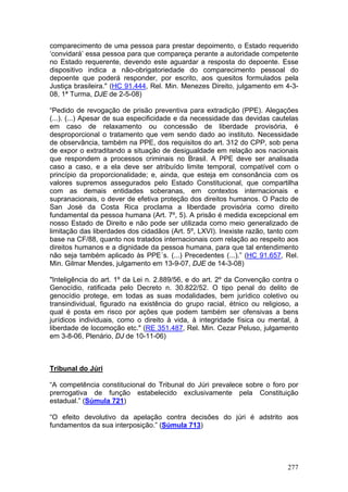 comparecimento de uma pessoa para prestar depoimento, o Estado requerido
‘convidará’ essa pessoa para que compareça perante a autoridade competente
no Estado requerente, devendo este aguardar a resposta do depoente. Esse
dispositivo indica a não-obrigatoriedade do comparecimento pessoal do
depoente que poderá responder, por escrito, aos quesitos formulados pela
Justiça brasileira." (HC 91.444, Rel. Min. Menezes Direito, julgamento em 4-3-
08, 1ª Turma, DJE de 2-5-08)

“Pedido de revogação de prisão preventiva para extradição (PPE). Alegações
(...). (...) Apesar de sua especificidade e da necessidade das devidas cautelas
em caso de relaxamento ou concessão de liberdade provisória, é
desproporcional o tratamento que vem sendo dado ao instituto. Necessidade
de observância, também na PPE, dos requisitos do art. 312 do CPP, sob pena
de expor o extraditando a situação de desigualdade em relação aos nacionais
que respondem a processos criminais no Brasil. A PPE deve ser analisada
caso a caso, e a ela deve ser atribuído limite temporal, compatível com o
princípio da proporcionalidade; e, ainda, que esteja em consonância com os
valores supremos assegurados pelo Estado Constitucional, que compartilha
com as demais entidades soberanas, em contextos internacionais e
supranacionais, o dever de efetiva proteção dos direitos humanos. O Pacto de
San José da Costa Rica proclama a liberdade provisória como direito
fundamental da pessoa humana (Art. 7º, 5). A prisão é medida excepcional em
nosso Estado de Direito e não pode ser utilizada como meio generalizado de
limitação das liberdades dos cidadãos (Art. 5º, LXVI). Inexiste razão, tanto com
base na CF/88, quanto nos tratados internacionais com relação ao respeito aos
direitos humanos e a dignidade da pessoa humana, para que tal entendimento
não seja também aplicado às PPE´s. (...) Precedentes (...).” (HC 91.657, Rel.
Min. Gilmar Mendes, julgamento em 13-9-07, DJE de 14-3-08)

"Inteligência do art. 1º da Lei n. 2.889/56, e do art. 2º da Convenção contra o
Genocídio, ratificada pelo Decreto n. 30.822/52. O tipo penal do delito de
genocídio protege, em todas as suas modalidades, bem jurídico coletivo ou
transindividual, figurado na existência do grupo racial, étnico ou religioso, a
qual é posta em risco por ações que podem também ser ofensivas a bens
jurídicos individuais, como o direito à vida, à integridade física ou mental, à
liberdade de locomoção etc." (RE 351.487, Rel. Min. Cezar Peluso, julgamento
em 3-8-06, Plenário, DJ de 10-11-06)



Tribunal do Júri

“A competência constitucional do Tribunal do Júri prevalece sobre o foro por
prerrogativa de função estabelecido exclusivamente pela Constituição
estadual.” (Súmula 721)

“O efeito devolutivo da apelação contra decisões do júri é adstrito aos
fundamentos da sua interposição.” (Súmula 713)




                                                                            277
 