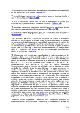 “É nula a decisão que determina o desaforamento de processo da competência
do Júri sem audiência da defesa.” (Súmula 712)

“A competência para o processo e julgamento de latrocínio é do juiz singular e
não do Tribunal do Júri.” (Súmula 603)

“É nulo o julgamento ulterior pelo júri com a participação de jurado que
funcionou em julgamento anterior do mesmo processo.” (Súmula 206)

“É absoluta a nulidade do julgamento, pelo júri, quando os quesitos da defesa
não precedem aos das circunstâncias agravantes.” (Súmula 162)

“É absoluta a nulidade do julgamento, pelo júri, por falta de quesito obrigatório.”
(Súmula 156)

“Não se mostra excessiva, a ponto de influenciar os jurados, a linguagem
utilizada em pronúncia que se limita a expor, fundamentadamente, os motivos
do convencimento do juiz acerca da materialidade e da presença de indícios da
autoria, especificando o dispositivo legal no qual o réu está incurso, bem como
as circunstâncias qualificadoras e as causas de aumento de pena, conforme
dispõe o art. 413, caput e § 1º, do Código de Processo Penal (na redação dada
pela Lei 11.689/2008).” (HC 96.267, Rel. Min. Joaquim Barbosa, julgamento em
8-9-09, 2ª Turma, DJE de 2-10-09)

“O dolo eventual pode coexistir com a qualificadora do motivo torpe do crime de
homicídio. Com base nesse entendimento, a Turma desproveu recurso
ordinário em habeas corpus interposto em favor de médico pronunciado pela
prática dos delitos de homicídio qualificado e de exercício ilegal da medicina
(artigos 121, § 2º, I e 288, parágrafo único, ambos c/c o art. 69, do CP,
respectivamente), em decorrência do fato de, mesmo inabilitado
temporariamente para o exercício da atividade, havê-la exercido e, nesta
condição, ter realizado várias cirurgias plásticas – as quais cominaram na
morte de algumas pacientes –, sendo motivado por intuito econômico. A
impetração sustentava a incompatibilidade da qualificadora do motivo torpe
com o dolo eventual, bem como a inadequação da linguagem utilizada na
sentença de pronúncia pela magistrada de primeiro grau. Concluiu-se pela
mencionada compossibilidade, porquanto nada impediria que o paciente –
médico –, embora prevendo o resultado e assumindo o risco de levar os seus
pacientes à morte, praticasse a conduta motivado por outras razões, tais como
torpeza ou futilidade. Afastou-se, também, a alegação de excesso de
linguagem, ao fundamento de que a decisão de pronúncia estaria bem
motivada, na medida em que a juíza pronunciante – reconhecendo a existência
de indícios suficientes de autoria e materialidade do fato delituoso – tivera a
cautela, a cada passo, de enfatizar que não estaria antecipando qualquer juízo
condenatório, asseverando que esta seria uma competência que assistiria
unicamente ao Tribunal do Júri.” (RHC 92.571, Rel. Min. Celso de Mello,
julgamento em 30-6-09, 2ª Turma, Informativo 553)

“Homicídio doloso. Julgamento. Tribunal do Júri. Condenação. Alegação de
quesito defeituoso. Improcedência. Quesito que, correspondendo ao teor da


                                                                               278
 