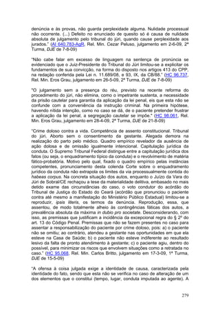 denúncia e às provas, não guarda perplexidade alguma. Nulidade processual
não ocorrente. (...) Defeito no enunciado de quesito só é causa de nulidade
absoluta de julgamento pelo tribunal do júri, quando cause perplexidade aos
jurados.” (AI 640.783-AgR, Rel. Min. Cezar Peluso, julgamento em 2-6-09, 2ª
Turma, DJE de 7-8-09)

“Não cabe falar em excesso de linguagem na sentença de pronúncia se
evidenciado que o Juiz-Presidente do Tribunal do Júri limitou-se a explicitar os
fundamentos de sua convicção, na forma do disposto nos artigos 413 do CPP,
na redação conferida pela Lei n. 11.689/08, e 93, IX, da CB/88.” (HC 96.737,
Rel. Min. Eros Grau, julgamento em 26-5-09, 2ª Turma, DJE de 7-8-09)

"O julgamento sem a presença do réu, previsto na recente reforma do
procedimento do júri, não elimina, como o impetrante sustenta, a necessidade
da prisão cautelar para garantia da aplicação da lei penal, eis que esta não se
confunde com a conveniência da instrução criminal. Na primeira hipótese,
havendo nítida intenção, como no caso se dá, de o paciente pretender frustrar
a aplicação da lei penal, a segregação cautelar se impõe." (HC 98.061, Rel.
Min. Eros Grau, julgamento em 28-4-09, 2ª Turma, DJE de 21-8-09)

“Crime doloso contra a vida. Competência de assento constitucional. Tribunal
do júri. Aborto sem o consentimento da gestante. Alegada demora na
realização do parto pelo médico. Quadro empírico revelador da ausência de
ação dolosa e de omissão igualmente intencional. Capitulação jurídica da
conduta. O Supremo Tribunal Federal distingue entre a capitulação jurídica dos
fatos (ou seja, o enquadramento típico da conduta) e o revolvimento de matéria
fático-probatória. Motivo pelo qual, fixado o quadro empírico pelas instâncias
competentes, pronunciamento desta colenda Corte sobre o enquadramento
jurídico da conduta não extrapola os limites da via processualmente contida do
habeas corpus. Na concreta situação dos autos, enquanto o Juízo da Vara do
Júri de Sobral/CE rechaçou a tese da materialidade delitiva, embasado no mais
detido exame das circunstâncias do caso, o voto condutor do acórdão do
Tribunal de Justiça do Estado do Ceará (acórdão que pronunciou o paciente
contra até mesmo a manifestação do Ministério Público Estadual) limitou-se a
reproduzir, ipsis literis, os termos da denúncia. Reprodução, essa, que
assentou, de modo totalmente alheio às contingências fáticas dos autos, a
prevalência absoluta da máxima in dubio pro societate. Desconsiderando, com
isso, as premissas que justificam a incidência da excepcional regra do § 2º do
art. 13 do Código Penal. Premissas que não se fazem presentes no caso para
assentar a responsabilização do paciente por crime doloso, pois: a) o paciente
não se omitiu; ao contrário, atendeu a gestante nas oportunidades em que ela
esteve na Casa de Saúde; b) o paciente não esteve indiferente ao resultado
lesivo da falta de pronto atendimento à gestante; c) o paciente agiu, dentro do
possível, para minimizar os riscos que envolvem situações como a retratada no
caso.” (HC 95.068, Rel. Min. Carlos Britto, julgamento em 17-3-09, 1ª Turma,
DJE de 15-5-09)

“A ofensa à coisa julgada exige a identidade de causa, caracterizada pela
identidade do fato, sendo que esta não se verifica no caso de alteração de um
dos elementos que o constitui (tempo, lugar, conduta imputada ao agente). A


                                                                            279
 