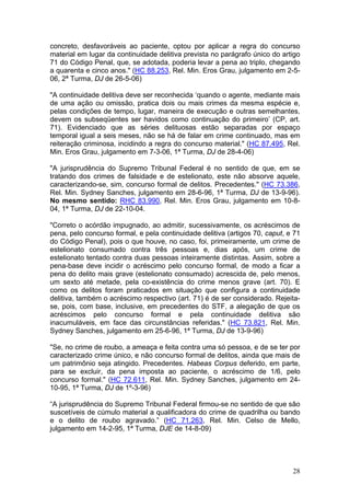 concreto, desfavoráveis ao paciente, optou por aplicar a regra do concurso
material em lugar da continuidade delitiva prevista no parágrafo único do artigo
71 do Código Penal, que, se adotada, poderia levar a pena ao triplo, chegando
a quarenta e cinco anos." (HC 88.253, Rel. Min. Eros Grau, julgamento em 2-5-
06, 2ª Turma, DJ de 26-5-06)

"A continuidade delitiva deve ser reconhecida ‘quando o agente, mediante mais
de uma ação ou omissão, pratica dois ou mais crimes da mesma espécie e,
pelas condições de tempo, lugar, maneira de execução e outras semelhantes,
devem os subseqüentes ser havidos como continuação do primeiro’ (CP, art.
71). Evidenciado que as séries delituosas estão separadas por espaço
temporal igual a seis meses, não se há de falar em crime continuado, mas em
reiteração criminosa, incidindo a regra do concurso material." (HC 87.495, Rel.
Min. Eros Grau, julgamento em 7-3-06, 1ª Turma, DJ de 28-4-06)

"A jurisprudência do Supremo Tribunal Federal é no sentido de que, em se
tratando dos crimes de falsidade e de estelionato, este não absorve aquele,
caracterizando-se, sim, concurso formal de delitos. Precedentes." (HC 73.386,
Rel. Min. Sydney Sanches, julgamento em 28-6-96, 1ª Turma, DJ de 13-9-96).
No mesmo sentido: RHC 83.990, Rel. Min. Eros Grau, julgamento em 10-8-
04, 1ª Turma, DJ de 22-10-04.

"Correto o acórdão impugnado, ao admitir, sucessivamente, os acréscimos de
pena, pelo concurso formal, e pela continuidade delitiva (artigos 70, caput, e 71
do Código Penal), pois o que houve, no caso, foi, primeiramente, um crime de
estelionato consumado contra três pessoas e, dias após, um crime de
estelionato tentado contra duas pessoas inteiramente distintas. Assim, sobre a
pena-base deve incidir o acréscimo pelo concurso formal, de modo a ficar a
pena do delito mais grave (estelionato consumado) acrescida de, pelo menos,
um sexto até metade, pela co-existência do crime menos grave (art. 70). E
como os delitos foram praticados em situação que configura a continuidade
delitiva, também o acréscimo respectivo (art. 71) é de ser considerado. Rejeita-
se, pois, com base, inclusive, em precedentes do STF, a alegação de que os
acréscimos pelo concurso formal e pela continuidade delitiva são
inacumuláveis, em face das circunstâncias referidas." (HC 73.821, Rel. Min.
Sydney Sanches, julgamento em 25-6-96, 1ª Turma, DJ de 13-9-96)

"Se, no crime de roubo, a ameaça e feita contra uma só pessoa, e de se ter por
caracterizado crime único, e não concurso formal de delitos, ainda que mais de
um patrimônio seja atingido. Precedentes. Habeas Corpus deferido, em parte,
para se excluir, da pena imposta ao paciente, o acréscimo de 1/6, pelo
concurso formal." (HC 72.611, Rel. Min. Sydney Sanches, julgamento em 24-
10-95, 1ª Turma, DJ de 1º-3-96)

“A jurisprudência do Supremo Tribunal Federal firmou-se no sentido de que são
suscetíveis de cúmulo material a qualificadora do crime de quadrilha ou bando
e o delito de roubo agravado.” (HC 71.263, Rel. Min. Celso de Mello,
julgamento em 14-2-95, 1ª Turma, DJE de 14-8-09)




                                                                              28
 