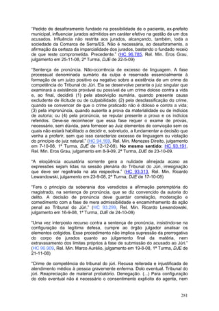 “Pedido de desaforamento fundado na possibilidade de o paciente, ex-prefeito
municipal, influenciar jurados admitidos em caráter efetivo na gestão de um dos
acusados. Influência não restrita aos jurados, alcançando, também, toda a
sociedade da Comarca de Serra/ES. Não é necessária, ao desaforamento, a
afirmação da certeza da imparcialidade dos jurados, bastando o fundado receio
de que reste comprometida. Precedente.” (HC 96.785, Rel. Min. Eros Grau,
julgamento em 25-11-08, 2ª Turma, DJE de 22-5-09)

“Sentença de pronúncia. Não-ocorrência de excesso de linguagem. A fase
processual denominada sumário da culpa é reservada essencialmente à
formação de um juízo positivo ou negativo sobre a existência de um crime da
competência do Tribunal do Júri. Ela se desenvolve perante o juiz singular que
examinará a existência provável ou possível de um crime doloso contra a vida
e, ao final, decidirá (1) pela absolvição sumária, quando presente causa
excludente de ilicitude ou de culpabilidade; (2) pela desclassificação do crime,
quando se convencer de que o crime praticado não é doloso e contra a vida;
(3) pela impronúncia, quando ausente a prova da materialidade ou de indícios
de autoria; ou (4) pela pronúncia, se reputar presente a prova e os indícios
referidos. Deve-se reconhecer que essa fase requer o exame de provas,
necessário, sem dúvida, para fornecer ao Juiz elementos de convicção sem os
quais não estará habilitado a decidir e, sobretudo, a fundamentar a decisão que
venha a proferir, sem que isso caracterize excesso de linguagem ou violação
do princípio do juiz natural.” (HC 94.169, Rel. Min. Menezes Direito, julgamento
em 7-10-08, 1ª Turma, DJE de 12-12-08). No mesmo sentido: HC 93.191,
Rel. Min. Eros Grau, julgamento em 8-9-09, 2ª Turma, DJE de 23-10-09.

“A eloqüência acusatória somente gera a nulidade almejada acaso as
expressões sejam lidas na sessão plenária do Tribunal do Júri, irresignação
que deve ser registrada na ata respectiva.” (HC 93.313, Rel. Min. Ricardo
Lewandowski, julgamento em 23-9-08, 2ª Turma, DJE de 17-10-08)

“Fere o princípio da soberania dos veredictos a afirmação peremptória do
magistrado, na sentença de pronúncia, que se diz convencido da autoria do
delito. A decisão de pronúncia deve guardar correlação, moderação e
comedimento com a fase de mera admissibilidade e encaminhamento da ação
penal ao Tribunal do Júri.” (HC 93.299, Rel. Min. Ricardo Lewandowski,
julgamento em 16-9-08, 1ª Turma, DJE de 24-10-08)

“Uma vez interposto recurso contra a sentença de pronúncia, insistindo-se na
configuração da legítima defesa, cumpre ao órgão julgador analisar os
elementos coligidos. Esse procedimento não implica supressão da prerrogativa
do corpo de jurados quanto ao julgamento final da matéria, nem
extravasamento dos limites próprios à fase de submissão do acusado ao Júri.”
(HC 90.909, Rel. Min. Marco Aurélio, julgamento em 19-8-08, 1ª Turma, DJE de
21-11-08)

“Crime de competência do tribunal do júri. Recusa reiterada e injustificada de
atendimento médico à pessoa gravemente enferma. Dolo eventual. Tribunal do
júri. Reapreciação de material probatório. Denegação. (...) Para configuração
do dolo eventual não é necessário o consentimento explícito do agente, nem


                                                                            281
 