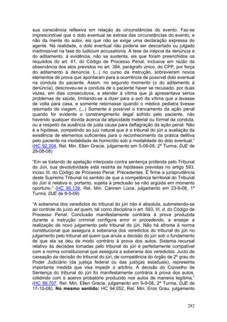 sua consciência reflexiva em relação às circunstâncias do evento. Faz-se
imprescindível que o dolo eventual se extraia das circunstâncias do evento, e
não da mente do autor, eis que não se exige uma declaração expressa do
agente. Na realidade, o dolo eventual não poderia ser descartado ou julgado
inadmissível na fase do iudicium accusationis. A tese da inépcia da denúncia e
do aditamento, à evidência, não se sustenta, eis que foram preenchidos os
requisitos do art. 41, do Código de Processo Penal, inclusive em razão da
observância dos atos previstos no art. 384, parágrafo único, do CPP, por força
do aditamento à denúncia. (...) no curso da instrução, sobrevieram novos
elementos de prova que apontaram para a ocorrência de possível dolo eventual
na conduta do paciente. Assim, no segundo momento (o do aditamento à
denúncia), descreveu-se a conduta de o paciente haver se recusado, por duas
vezes, em dias consecutivos, a atender à vítima que já apresentava sérios
problemas de saúde, limitando-se a dizer para a avó da vítima que a levasse
de volta para casa, e somente retornasse quando o médico pediatra tivesse
retornado de viagem. (...) Somente é possível o trancamento da ação penal
quando for evidente o constrangimento ilegal sofrido pelo paciente, não
havendo qualquer dúvida acerca da atipicidade material ou formal da conduta,
ou a respeito da ausência de justa causa para deflagração da ação penal. Não
é a hipótese, competindo ao juiz natural que é o tribunal do júri a avaliação da
existência de elementos suficientes para o reconhecimento da prática delitiva
pelo paciente na modalidade de homicídio sob a modalidade do dolo eventual.”
(HC 92.304, Rel. Min. Ellen Gracie, julgamento em 5-08-08, 2ª Turma, DJE de
28-08-08)

“Em se tratando de apelação interposta contra sentença proferida pelo Tribunal
do Júri, sua devolutividade está restrita às hipóteses previstas no artigo 593,
inciso III, do Código de Processo Penal. Precedentes. É firme a jurisprudência
deste Supremo Tribunal no sentido de que a competência territorial do Tribunal
do Júri é relativa e, portanto, sujeita à preclusão se não argüida em momento
oportuno.” (HC 95.139, Rel. Min. Cármen Lúcia, julgamento em 23-9-08, 1ª
Turma, DJE de 8-5-09)

“A soberania dos veredictos do tribunal do júri não é absoluta, submetendo-se
ao controle do juízo ad quem, tal como disciplina o art. 593, III, d, do Código de
Processo Penal. Conclusão manifestamente contrária à prova produzida
durante a instrução criminal configura error in procedendo, a ensejar a
realização de novo julgamento pelo tribunal do júri. Não há afronta à norma
constitucional que assegura a soberania dos veredictos do tribunal do júri no
julgamento pelo tribunal ad quem que anula a decisão do júri sob o fundamento
de que ela se deu de modo contrário à prova dos autos. Sistema recursal
relativo às decisões tomadas pelo tribunal do júri é perfeitamente compatível
com a norma constitucional que assegura a soberania dos veredictos. Juízo de
cassação da decisão do tribunal do júri, de competência do órgão de 2º grau do
Poder Judiciário (da justiça federal ou das justiças estaduais), representa
importante medida que visa impedir o arbítrio. A decisão do Conselho de
Sentença do tribunal do júri foi manifestamente contrária à prova dos autos,
colidindo com o acervo probatório produzido nos autos de maneira legítima.”
(HC 88.707, Rel. Min. Ellen Gracie, julgamento em 9-9-08, 2ª Turma, DJE de
17-10-08). No mesmo sentido: HC 94.052, Rel. Min. Eros Grau, julgamento


                                                                              282
 