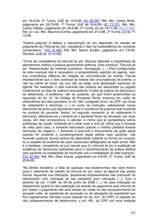 em 14-4-09, 2ª Turma, DJE de 14-8-09; HC 94.567, Rel. Min. Carlos Britto,
julgamento em 28-10-08, 1ª Turma, DJE de 24-4-09; HC 73.721, Rel. Min.
Carlos Velloso, julgamento em 24-6-96, 2ª Turma, DJ de 14-11-96; HC 73.349,
Rel. p/ o ac. Min. Maurício Corrêa, julgamento em 27-2-96, 2ª Turma, DJ de 1º-
12-00.

“Implica prejuízo à defesa a manutenção do réu algemado na sessão de
julgamento do Tribunal do Júri, resultando o fato na insubsistência do veredicto
condenatório.” (HC 91.952, Rel. Min. Marco Aurélio, julgamento em 7-8-08,
Plenário, DJE de 19-12-08)

“Crime de competência do tribunal do júri. Recusa reiterada e injustificada de
atendimento médico à pessoa gravemente enferma. Dolo eventual. Tribunal do
júri. Reapreciação de material probatório. Denegação. (...) Para configuração
do dolo eventual não é necessário o consentimento explícito do agente, nem
sua consciência reflexiva em relação às circunstâncias do evento. Faz-se
imprescindível que o dolo eventual se extraia das circunstâncias do evento, e
não da mente do autor, eis que não se exige uma declaração expressa do
agente. Na realidade, o dolo eventual não poderia ser descartado ou julgado
inadmissível na fase do iudicium accusationis. A tese da inépcia da denúncia e
do aditamento, à evidência, não se sustenta, eis que foram preenchidos os
requisitos do art. 41, do Código de Processo Penal, inclusive em razão da
observância dos atos previstos no art. 384, parágrafo único, do CPP, por força
do aditamento à denúncia. (...) no curso da instrução, sobrevieram novos
elementos de prova que apontaram para a ocorrência de possível dolo eventual
na conduta do paciente. Assim, no segundo momento (o do aditamento à
denúncia), descreveu-se a conduta de o paciente haver se recusado, por duas
vezes, em dias consecutivos, a atender à vítima que já apresentava sérios
problemas de saúde, limitando-se a dizer para a avó da vítima que a levasse
de volta para casa, e somente retornasse quando o médico pediatra tivesse
retornado de viagem.(...) Somente é possível o trancamento da ação penal
quando for evidente o constrangimento ilegal sofrido pelo paciente, não
havendo qualquer dúvida acerca da atipicidade material ou formal da conduta,
ou a respeito da ausência de justa causa para deflagração da ação penal. Não
é a hipótese, competindo ao juiz natural que é o tribunal do júri a avaliação da
existência de elementos suficientes para o reconhecimento da prática delitiva
pelo paciente na modalidade de homicídio sob a modalidade do dolo eventual.”
(HC 92.304, Rel. Min. Ellen Gracie, julgamento em 5-8-08, 2ª Turma, DJE de
22-8-08)

“No Direito brasileiro, a falta de qualquer das testemunhas não será motivo
para o adiamento da sessão do tribunal do júri, salvo se alguma das partes
houver requerido sua intimação, declarando expressamente não prescindir do
depoimento, com indicação de seu paradeiro para intimação (...). Com o
advento da Lei 11.689, de 09 de junho de 2008 (...), há clara indicação do
desestímulo quanto à não-realização da sessão de julgamento pelo tribunal do
júri. Assim, o julgamento não será adiado em razão do não comparecimento do
acusado solto, do assistente de acusação ou do advogado do querelante que
fora regularmente intimado (nova redação do art. 457, do CPP). A respeito do
não comparecimento de testemunha, o art. 461, do CPP (na nova redação


                                                                            283
 