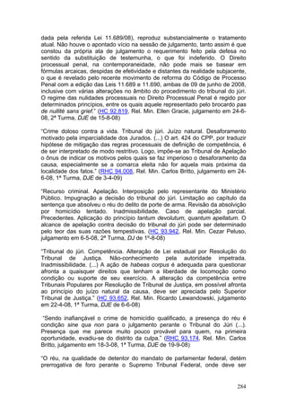 dada pela referida Lei 11.689/08), reproduz substancialmente o tratamento
atual. Não houve o apontado vício na sessão de julgamento, tanto assim é que
constou da própria ata de julgamento o requerimento feito pela defesa no
sentido da substituição de testemunha, o que foi indeferido. O Direito
processual penal, na contemporaneidade, não pode mais se basear em
fórmulas arcaicas, despidas de efetividade e distantes da realidade subjacente,
o que é revelado pelo recente movimento de reforma do Código de Processo
Penal com a edição das Leis 11.689 e 11.690, ambas de 09 de junho de 2008,
inclusive com várias alterações no âmbito do procedimento do tribunal do júri.
O regime das nulidades processuais no Direito Processual Penal é regido por
determinados princípios, entre os quais aquele representado pelo brocardo pas
de nullité sans grief.” (HC 92.819, Rel. Min. Ellen Gracie, julgamento em 24-6-
08, 2ª Turma, DJE de 15-8-08)

“Crime doloso contra a vida. Tribunal do júri. Juízo natural. Desaforamento
motivado pela imparcialidade dos Jurados. (...) O art. 424 do CPP, por traduzir
hipótese de mitigação das regras processuais de definição de competência, é
de ser interpretado de modo restritivo. Logo, impõe-se ao Tribunal de Apelação
o ônus de indicar os motivos pelos quais se faz imperioso o desaforamento da
causa, especialmente se a comarca eleita não for aquela mais próxima da
localidade dos fatos.” (RHC 94.008, Rel. Min. Carlos Britto, julgamento em 24-
6-08, 1ª Turma, DJE de 3-4-09)

“Recurso criminal. Apelação. Interposição pelo representante do Ministério
Público. Impugnação a decisão do tribunal do júri. Limitação ao capítulo da
sentença que absolveu o réu do delito de porte de arma. Revisão da absolvição
por homicídio tentado. Inadmissibilidade. Caso de apelação parcial.
Precedentes. Aplicação do princípio tantum devolutum, quantum apellatum. O
alcance de apelação contra decisão do tribunal do júri pode ser determinado
pelo teor das suas razões tempestivas. (HC 93.942, Rel. Min. Cezar Peluso,
julgamento em 6-5-08, 2ª Turma, DJ de 1º-8-08)

“Tribunal do júri. Competência. Alteração de Lei estadual por Resolução do
Tribunal de Justiça. Não-conhecimento pela autoridade impetrada.
Inadmissibilidade. (...) A ação de habeas corpus é adequada para questionar
afronta a quaisquer direitos que tenham a liberdade de locomoção como
condição ou suporte de seu exercício. A alteração da competência entre
Tribunais Populares por Resolução de Tribunal de Justiça, em possível afronta
ao princípio do juízo natural da causa, deve ser apreciada pelo Superior
Tribunal de Justiça.” (HC 93.652, Rel. Min. Ricardo Lewandowski, julgamento
em 22-4-08, 1ª Turma, DJE de 6-6-08)

 “Sendo inafiançável o crime de homicídio qualificado, a presença do réu é
condição sine qua non para o julgamento perante o Tribunal do Júri (...).
Presença que me parece muito pouco provável para quem, na primeira
oportunidade, evadiu-se do distrito da culpa.” (RHC 93.174, Rel. Min. Carlos
Britto, julgamento em 18-3-08, 1ª Turma, DJE de 19-9-08)

“O réu, na qualidade de detentor do mandato de parlamentar federal, detém
prerrogativa de foro perante o Supremo Tribunal Federal, onde deve ser


                                                                           284
 
