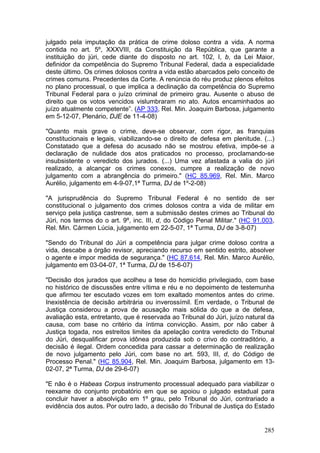 julgado pela imputação da prática de crime doloso contra a vida. A norma
contida no art. 5º, XXXVIII, da Constituição da República, que garante a
instituição do júri, cede diante do disposto no art. 102, I, b, da Lei Maior,
definidor da competência do Supremo Tribunal Federal, dada a especialidade
deste último. Os crimes dolosos contra a vida estão abarcados pelo conceito de
crimes comuns. Precedentes da Corte. A renúncia do réu produz plenos efeitos
no plano processual, o que implica a declinação da competência do Supremo
Tribunal Federal para o juízo criminal de primeiro grau. Ausente o abuso de
direito que os votos vencidos vislumbraram no ato. Autos encaminhados ao
juízo atualmente competente”. (AP 333, Rel. Min. Joaquim Barbosa, julgamento
em 5-12-07, Plenário, DJE de 11-4-08)

"Quanto mais grave o crime, deve-se observar, com rigor, as franquias
constitucionais e legais, viabilizando-se o direito de defesa em plenitude. (...)
Constatado que a defesa do acusado não se mostrou efetiva, impõe-se a
declaração de nulidade dos atos praticados no processo, proclamando-se
insubsistente o veredicto dos jurados. (...) Uma vez afastada a valia do júri
realizado, a alcançar os crimes conexos, cumpre a realização de novo
julgamento com a abrangência do primeiro." (HC 85.969, Rel. Min. Marco
Aurélio, julgamento em 4-9-07,1ª Turma, DJ de 1º-2-08)

"A jurisprudência do Supremo Tribunal Federal é no sentido de ser
constitucional o julgamento dos crimes dolosos contra a vida de militar em
serviço pela justiça castrense, sem a submissão destes crimes ao Tribunal do
Júri, nos termos do o art. 9º, inc. III, d, do Código Penal Militar." (HC 91.003,
Rel. Min. Cármen Lúcia, julgamento em 22-5-07, 1ª Turma, DJ de 3-8-07)

"Sendo do Tribunal do Júri a competência para julgar crime doloso contra a
vida, descabe a órgão revisor, apreciando recurso em sentido estrito, absolver
o agente e impor medida de segurança." (HC 87.614, Rel. Min. Marco Aurélio,
julgamento em 03-04-07, 1ª Turma, DJ de 15-6-07)

"Decisão dos jurados que acolheu a tese do homicídio privilegiado, com base
no histórico de discussões entre vítima e réu e no depoimento de testemunha
que afirmou ter escutado vozes em tom exaltado momentos antes do crime.
Inexistência de decisão arbitrária ou inverossímil. Em verdade, o Tribunal de
Justiça considerou a prova de acusação mais sólida do que a de defesa,
avaliação esta, entretanto, que é reservada ao Tribunal do Júri, juízo natural da
causa, com base no critério da íntima convicção. Assim, por não caber à
Justiça togada, nos estreitos limites da apelação contra veredicto do Tribunal
do Júri, desqualificar prova idônea produzida sob o crivo do contraditório, a
decisão é ilegal. Ordem concedida para cassar a determinação de realização
de novo julgamento pelo Júri, com base no art. 593, III, d, do Código de
Processo Penal." (HC 85.904, Rel. Min. Joaquim Barbosa, julgamento em 13-
02-07, 2ª Turma, DJ de 29-6-07)

"E não é o Habeas Corpus instrumento processual adequado para viabilizar o
reexame do conjunto probatório em que se apoiou o julgado estadual para
concluir haver a absolvição em 1º grau, pelo Tribunal do Júri, contrariado a
evidência dos autos. Por outro lado, a decisão do Tribunal de Justiça do Estado


                                                                             285
 
