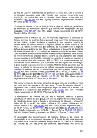 do Rio de Janeiro, submetendo os pacientes a novo Júri, não o vincula à
condenação daqueles, pois não impede que conclua novamente pela
absolvição, se assim lhe parecer, ficando, desta forma, preservada sua
soberania." (HC 82.103, Rel. Min. Sydney Sanches, julgamento em 27-08-02,
1ª Turma, DJ de 19-12-02)

"Compete ao tribunal do júri da Justiça Federal julgar os delitos de genocídio e
de homicídio ou homicídios dolosos que constituíram modalidade de sua
execução." (RE 351.487, Rel. Min. Cezar Peluso, julgamento em 03-08-06,
Plenário, DJ de 10-11-06)

"Reconhecendo o Tribunal do Júri, no segundo julgamento, a exclusão da
ilicitude em face da legítima defesa pessoal, mas sobrevindo condenação por
excesso doloso punível, impõe-se a continuação dos quesitos quantos às
demais teses da defesa, relativas a legítima defesa da honra própria e dos
filhos. (...) Poderia ocorrer que, por exemplo, ao responder sobre a legítima
defesa da honra própria ou dos filhos, vislumbrasse o Conselho de Sentença
afirmação tal que não o conduzisse ao reconhecimento do excesso doloso.
Caso houvesse afirmação contraditória ao respondido na primeira série, quanto
ao reconhecimento do excesso doloso, caberia ao Juiz, explicando aos jurados
em que consiste a contradição, submeter novamente a votação os quesitos a
que se referirem tais respostas (art. 489 do CPP), pois poderia entender, em
face destes novos elementos, que o paciente não teria agido com imoderação
e, pois, sujeito às penas do excesso doloso. Matéria dessa grandeza, que se
insere na latitude do cerceamento de defesa, não pode comportar preclusão,
pelo fato de a defesa não ter, no momento próprio, feito qualquer protesto.” (HC
73.124, Rel. Min. Maurício Corrêa, julgamento em 07-11-95, 2ª Turma, DJ de
19-4-96). No mesmo sentido: HC 94.479, Rel. Min. Eros Grau, julgamento em
17-3-09, 2ª Turma, DJE de 14-8-09; HC 85.150, Rel. Min. Marco Aurélio,
julgamento em 3-5-05, 1ª Turma, DJ de 21-10-05.

"No concurso material de crimes considera-se, para efeito de protesto por novo
júri, cada uma das penas e não sua soma. O uso de algemas durante o
julgamento não constitui constrangimento ilegal se essencial a ordem dos
trabalhos e a segurança dos presentes." (HC 71.195, Rel. Min. Francisco
Rezek, julgamento em 25-10-94, 2ª Turma, DJ de 4-8-95)

"A competência do Tribunal do Júri não é absoluta. Afasta-a a própria
Constituição Federal, no que prevê, em face da dignidade de certos cargos e
da relevância destes para o Estado, a competência de tribunais – artigos 29,
inciso VIII; 96, inciso III; 108, inciso I, alínea a; 105, inciso I, alínea a e 102,
inciso I, alíneas b e c." (HC 70.581, Rel. Min. Marco Aurélio, julgamento em 21-
09-93, 2ª Turma, DJ de 29-10-93). No mesmo sentido: HC 71.654, Rel. Min.
Ilmar Galvão, julgamento em 18-10-94, 1ª Turma, DJ de 30-8-96; HC 69.325,
Rel. Min. Néri da Silveira, julgamento em 17-6-92, 1ª Turma, DJ de 4-12-92.

"A apreciação das descriminantes da legítima defesa e do estado de
necessidade, é da competência exclusiva do Tribunal do Júri, cuja soberania
dos veredictos é constitucionalmente assegurada, art. 5º, XXXVIII, c. A decisão
do Tribunal do Júri não pode ser arbitrária, desvinculada das teses da


                                                                                286
 