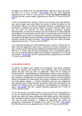 acusação e da defesa nem ser manifestamente contrária à prova dos autos,
art. 593, III, d, e § 3º, do CPP.” (HC 69.552, Rel. Min. Paulo Brossard,
julgamento em 10-11-92, 2ª Turma, DJ de 11-12-92). No mesmo sentido: RE
115.202, Rel. Min. Carlos Velloso, julgamento em 30-4-91, 2ª Turma, DJ de 21-
6-91.

"O juiz pronunciante deve, sempre, motivar a sua decisão, quer para decretar,
quer para revogar, quer para deixar de ordenar a prisão provisória do réu
pronunciado. Não há, em tema de liberdade individual, a possibilidade de se
reconhecer a existência de arbítrio judicial. Os juízes e tribunais estão, ainda
que se cuide do exercício de mera faculdade processual, sujeitos,
expressamente, ao dever de motivação dos atos constritivos do status libertatis
que pratiquem no desempenho de seu oficio. A conservação de um homem na
prisão requer mais do que um simples pronunciamento jurisdicional. A restrição
ao estado de liberdade impõe ato decisório suficientemente fundamentado, que
encontre suporte em fatos concretos." (HC 68.530, Rel. Min. Celso de Mello,
julgamento em 5-3-91, 1ª Turma, DJ de 12-4-91)

“Juiz natural de processo por crimes dolosos contra a vida é o Tribunal do Júri.
Mas o local do julgamento pode variar, conforme as normas processuais, ou
seja, conforme ocorra alguma das hipóteses de desaforamento previstas no art.
424 do C. P. Penal, que não são incompatíveis com a Constituição anterior
nem com a atual (de 1988) e também não ensejam a formação de um 'Tribunal
de exceção'.” (HC 67.851, Rel. Min. Sydney Sanches, julgamento em 24-04-90,
1ª Turma, DJ de 18-5-90)



Jurisprudência anterior

"O pedido da defesa para juntada de documentos, cuja leitura pretendia
realizar em plenário, não poderia ter sido indeferido, pois foi protocolizado
exatos três dias antes da data do julgamento. Artigo 475 do Código de
Processo Penal. Impossibilidade de interpretação extensiva para prejudicar o
réu. O prejuízo causado pelo indeferimento ofende o próprio interesse público,
pois conduziu à prolação de um veredicto sem que todas as provas existentes
fossem submetidas ao conhecimento dos jurados. Garantias do contraditório e
da ampla defesa violadas. (...) Ordem concedida, para que novo julgamento
seja realizado pelo Tribunal Popular, garantida a leitura dos documentos cuja
juntada foi indeferida pelo ato impugnado. Impossibilidade de reformatio in
pejus." (HC 92.958, Rel. Min. Joaquim Barbosa, julgamento em 1º-4-08, 2ª
Turma, DJE de 2-5-08)

"O juiz não formula os quesitos a partir do que o réu disse no interrogatório ou
do que as testemunhas afirmaram nos depoimentos, mas, exclusivamente,
dentro dos limites das teses sustentadas pela defesa técnica. Não argüida a
tese da legítima defesa durante os debates perante o Plenário do Tribunal do
Júri, não se pode pretender a nulidade do julgamento por defeito do
questionário. Inocorrência de violação ao art. 484, III, do CPP." (HC 72.450,
Rel. Min. Maurício Corrêa, julgamento em 15-4-96, 2ª Turma, DJ de 24-5-96)


                                                                            287
 