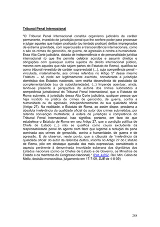 Tribunal Penal Internacional

"O Tribunal Penal Internacional constitui organismo judiciário de caráter
permanente, investido de jurisdição penal que lhe confere poder para processar
e julgar aqueles que hajam praticado (ou tentado praticar) delitos impregnados
de extrema gravidade, com repercussão e transcendência internacionais, como
o são os crimes de genocídio, de guerra, de agressão e contra a humanidade.
Essa Alta Corte judiciária, dotada de independência e de personalidade jurídica
internacional (o que lhe permite celebrar acordos e assumir direitos e
obrigações com quaisquer outros sujeitos de direito internacional público,
mesmo com aqueles que não sejam partes do Estatuto de Roma), qualifica-se
como tribunal revestido de caráter supra-estatal (...), cuja competência penal –
vinculada, materialmente, aos crimes referidos no Artigo 5º desse mesmo
Estatuto – só pode ser legitimamente exercida, considerada a jurisdição
doméstica dos Estados nacionais, com estrita observância do postulado da
complementaridade (ou da subsidiariedade). (...) Impende acentuar, ainda,
tendo-se presente a perspectiva da autoria dos crimes submetidos à
competência jurisdicional do Tribunal Penal Internacional, que o Estatuto de
Roma submete, à jurisdição dessa Alta Corte judiciária, qualquer pessoa que
haja incidido na prática de crimes de genocídio, de guerra, contra a
humanidade ou de agressão, independentemente de sua qualidade oficial
(Artigo 27). Na realidade, o Estatuto de Roma, ao assim dispor, proclama a
absoluta irrelevância da qualidade oficial do autor dos crimes submetidos, por
referida convenção multilateral, à esfera de jurisdição e competência do
Tribunal Penal Internacional. Isso significa, portanto, em face do que
estabelece o Estatuto de Roma em seu Artigo 27, que a condição política de
Chefe de Estado (...) não se qualifica como causa excludente da
responsabilidade penal do agente nem fator que legitime a redução da pena
cominada aos crimes de genocídio, contra a humanidade, de guerra e de
agressão. É de observar, neste ponto, que a cláusula de ‘irrelevância da
qualidade oficial’ do autor de referidos delitos, inscrita no Artigo 27 do Estatuto
de Roma, põe em destaque questão das mais expressivas, considerado o
aspecto pertinente à denominada imunidade soberana dos dignitários dos
Estados nacionais (como os Chefes de Estado e de Governo, os Ministros de
Estado e os membros do Congresso Nacional)." (Pet. 4.652, Rel. Min. Celso de
Mello, decisão monocrática, julgamento em 17-7-09, DJE de 4-8-09)




                                                                               288
 