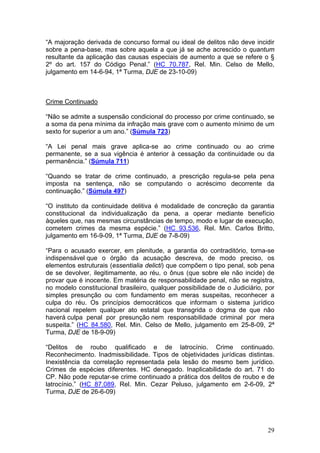 “A majoração derivada de concurso formal ou ideal de delitos não deve incidir
sobre a pena-base, mas sobre aquela a que já se ache acrescido o quantum
resultante da aplicação das causas especiais de aumento a que se refere o §
2º do art. 157 do Código Penal.” (HC 70.787, Rel. Min. Celso de Mello,
julgamento em 14-6-94, 1ª Turma, DJE de 23-10-09)



Crime Continuado

“Não se admite a suspensão condicional do processo por crime continuado, se
a soma da pena mínima da infração mais grave com o aumento mínimo de um
sexto for superior a um ano.” (Súmula 723)

“A Lei penal mais grave aplica-se ao crime continuado ou ao crime
permanente, se a sua vigência é anterior à cessação da continuidade ou da
permanência.” (Súmula 711)

“Quando se tratar de crime continuado, a prescrição regula-se pela pena
imposta na sentença, não se computando o acréscimo decorrente da
continuação.” (Súmula 497)

“O instituto da continuidade delitiva é modalidade de concreção da garantia
constitucional da individualização da pena, a operar mediante benefício
àqueles que, nas mesmas circunstâncias de tempo, modo e lugar de execução,
cometem crimes da mesma espécie.” (HC 93.536, Rel. Min. Carlos Britto,
julgamento em 16-9-09, 1ª Turma, DJE de 7-8-09)

“Para o acusado exercer, em plenitude, a garantia do contraditório, torna-se
indispensável que o órgão da acusação descreva, de modo preciso, os
elementos estruturais (essentialia delicti) que compõem o tipo penal, sob pena
de se devolver, ilegitimamente, ao réu, o ônus (que sobre ele não incide) de
provar que é inocente. Em matéria de responsabilidade penal, não se registra,
no modelo constitucional brasileiro, qualquer possibilidade de o Judiciário, por
simples presunção ou com fundamento em meras suspeitas, reconhecer a
culpa do réu. Os princípios democráticos que informam o sistema jurídico
nacional repelem qualquer ato estatal que transgrida o dogma de que não
haverá culpa penal por presunção nem responsabilidade criminal por mera
suspeita.” (HC 84.580, Rel. Min. Celso de Mello, julgamento em 25-8-09, 2ª
Turma, DJE de 18-9-09)

“Delitos de roubo qualificado e de latrocínio. Crime continuado.
Reconhecimento. Inadmissibilidade. Tipos de objetividades jurídicas distintas.
Inexistência da correlação representada pela lesão do mesmo bem jurídico.
Crimes de espécies diferentes. HC denegado. Inaplicabilidade do art. 71 do
CP. Não pode reputar-se crime continuado a prática dos delitos de roubo e de
latrocínio.” (HC 87.089, Rel. Min. Cezar Peluso, julgamento em 2-6-09, 2ª
Turma, DJE de 26-6-09)




                                                                             29
 
