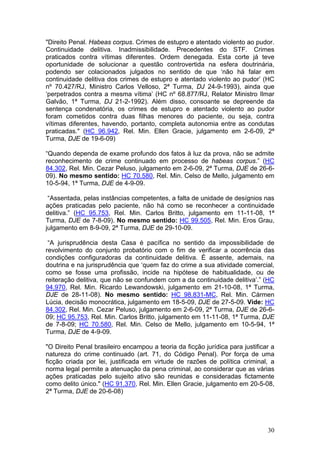 "Direito Penal. Habeas corpus. Crimes de estupro e atentado violento ao pudor.
Continuidade delitiva. Inadmissibilidade. Precedentes do STF. Crimes
praticados contra vítimas diferentes. Ordem denegada. Esta corte já teve
oportunidade de solucionar a questão controvertida na esfera doutrinária,
podendo ser colacionados julgados no sentido de que ‘não há falar em
continuidade delitiva dos crimes de estupro e atentado violento ao pudor’ (HC
nº 70.427/RJ, Ministro Carlos Velloso, 2ª Turma, DJ 24-9-1993), ainda que
‘perpetrados contra a mesma vítima’ (HC nº 68.877/RJ, Relator Ministro Ilmar
Galvão, 1ª Turma, DJ 21-2-1992). Além disso, consoante se depreende da
sentença condenatória, os crimes de estupro e atentado violento ao pudor
foram cometidos contra duas filhas menores do paciente, ou seja, contra
vítimas diferentes, havendo, portanto, completa autonomia entre as condutas
praticadas." (HC 96.942, Rel. Min. Ellen Gracie, julgamento em 2-6-09, 2ª
Turma, DJE de 19-6-09)

“Quando dependa de exame profundo dos fatos à luz da prova, não se admite
reconhecimento de crime continuado em processo de habeas corpus.” (HC
84.302, Rel. Min. Cezar Peluso, julgamento em 2-6-09, 2ª Turma, DJE de 26-6-
09). No mesmo sentido: HC 70.580, Rel. Min. Celso de Mello, julgamento em
10-5-94, 1ª Turma, DJE de 4-9-09.

 “Assentada, pelas instâncias competentes, a falta de unidade de desígnios nas
ações praticadas pelo paciente, não há como se reconhecer a continuidade
delitiva.” (HC 95.753, Rel. Min. Carlos Britto, julgamento em 11-11-08, 1ª
Turma, DJE de 7-8-09). No mesmo sentido: HC 99.505, Rel. Min. Eros Grau,
julgamento em 8-9-09, 2ª Turma, DJE de 29-10-09.

 “A jurisprudência desta Casa é pacífica no sentido da impossibilidade de
revolvimento do conjunto probatório com o fim de verificar a ocorrência das
condições configuradoras da continuidade delitiva. É assente, ademais, na
doutrina e na jurisprudência que ‘quem faz do crime a sua atividade comercial,
como se fosse uma profissão, incide na hipótese de habitualidade, ou de
reiteração delitiva, que não se confundem com a da continuidade delitiva’.” (HC
94.970, Rel. Min. Ricardo Lewandowski, julgamento em 21-10-08, 1ª Turma,
DJE de 28-11-08). No mesmo sentido: HC 98.831-MC, Rel. Min. Cármen
Lúcia, decisão monocrática, julgamento em 18-5-09, DJE de 27-5-09. Vide: HC
84.302, Rel. Min. Cezar Peluso, julgamento em 2-6-09, 2ª Turma, DJE de 26-6-
09; HC 95.753, Rel. Min. Carlos Britto, julgamento em 11-11-08, 1ª Turma, DJE
de 7-8-09; HC 70.580, Rel. Min. Celso de Mello, julgamento em 10-5-94, 1ª
Turma, DJE de 4-9-09.

"O Direito Penal brasileiro encampou a teoria da ficção jurídica para justificar a
natureza do crime continuado (art. 71, do Código Penal). Por força de uma
ficção criada por lei, justificada em virtude de razões de política criminal, a
norma legal permite a atenuação da pena criminal, ao considerar que as várias
ações praticadas pelo sujeito ativo são reunidas e consideradas fictamente
como delito único." (HC 91.370, Rel. Min. Ellen Gracie, julgamento em 20-5-08,
2ª Turma, DJE de 20-6-08)




                                                                               30
 