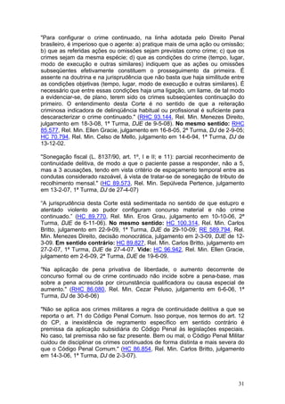 "Para configurar o crime continuado, na linha adotada pelo Direito Penal
brasileiro, é imperioso que o agente: a) pratique mais de uma ação ou omissão;
b) que as referidas ações ou omissões sejam previstas como crime; c) que os
crimes sejam da mesma espécie; d) que as condições do crime (tempo, lugar,
modo de execução e outras similares) indiquem que as ações ou omissões
subseqüentes efetivamente constituem o prosseguimento da primeira. É
assente na doutrina e na jurisprudência que não basta que haja similitude entre
as condições objetivas (tempo, lugar, modo de execução e outras similares). É
necessário que entre essas condições haja uma ligação, um liame, de tal modo
a evidenciar-se, de plano, terem sido os crimes subseqüentes continuação do
primeiro. O entendimento desta Corte é no sentido de que a reiteração
criminosa indicadora de delinqüência habitual ou profissional é suficiente para
descaracterizar o crime continuado." (RHC 93.144, Rel. Min. Menezes Direito,
julgamento em 18-3-08, 1ª Turma, DJE de 9-5-08). No mesmo sentido: RHC
85.577, Rel. Min. Ellen Gracie, julgamento em 16-8-05, 2ª Turma, DJ de 2-9-05;
HC 70.794, Rel. Min. Celso de Mello, julgamento em 14-6-94, 1ª Turma, DJ de
13-12-02.

"Sonegação fiscal (L. 8137/90, art. 1º, I e II; e 11): parcial reconhecimento de
continuidade delitiva, de modo a que o paciente passe a responder, não a 5,
mas a 3 acusações, tendo em vista critério de espaçamento temporal entre as
condutas considerado razoável, à vista de tratar-se de sonegação de tributo de
recolhimento mensal." (HC 89.573, Rel. Min. Sepúlveda Pertence, julgamento
em 13-2-07, 1ª Turma, DJ de 27-4-07)

“A jurisprudência desta Corte está sedimentada no sentido de que estupro e
atentado violento ao pudor configuram concurso material e não crime
continuado.” (HC 89.770, Rel. Min. Eros Grau, julgamento em 10-10-06, 2ª
Turma, DJE de 6-11-06). No mesmo sentido: HC 100.314, Rel. Min. Carlos
Britto, julgamento em 22-9-09, 1ª Turma, DJE de 29-10-09; RE 589.794, Rel.
Min. Menezes Direito, decisão monocrática, julgamento em 2-3-09, DJE de 12-
3-09. Em sentido contrário: HC 89.827, Rel. Min. Carlos Britto, julgamento em
27-2-07, 1ª Turma, DJE de 27-4-07. Vide: HC 96.942, Rel. Min. Ellen Gracie,
julgamento em 2-6-09, 2ª Turma, DJE de 19-6-09.

"Na aplicação de pena privativa de liberdade, o aumento decorrente de
concurso formal ou de crime continuado não incide sobre a pena-base, mas
sobre a pena acrescida por circunstância qualificadora ou causa especial de
aumento." (RHC 86.080, Rel. Min. Cezar Peluso, julgamento em 6-6-06, 1ª
Turma, DJ de 30-6-06)

"Não se aplica aos crimes militares a regra de continuidade delitiva a que se
reporta o art. 71 do Código Penal Comum. Isso porque, nos termos do art. 12
do CP, a inexistência de regramento específico em sentido contrário é
premissa da aplicação subsidiária do Código Penal às legislações especiais.
No caso, tal premissa não se faz presente. Bem ou mal, o Código Penal Militar
cuidou de disciplinar os crimes continuados de forma distinta e mais severa do
que o Código Penal Comum." (HC 86.854, Rel. Min. Carlos Britto, julgamento
em 14-3-06, 1ª Turma, DJ de 2-3-07).



                                                                             31
 