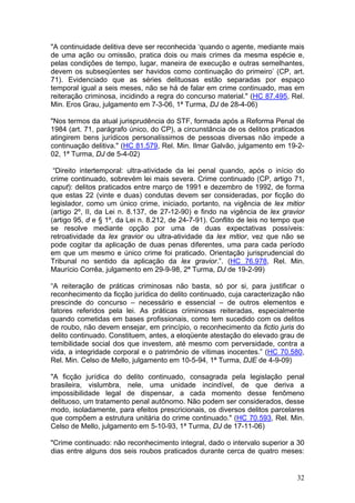 "A continuidade delitiva deve ser reconhecida ‘quando o agente, mediante mais
de uma ação ou omissão, pratica dois ou mais crimes da mesma espécie e,
pelas condições de tempo, lugar, maneira de execução e outras semelhantes,
devem os subseqüentes ser havidos como continuação do primeiro’ (CP, art.
71). Evidenciado que as séries delituosas estão separadas por espaço
temporal igual a seis meses, não se há de falar em crime continuado, mas em
reiteração criminosa, incidindo a regra do concurso material." (HC 87.495, Rel.
Min. Eros Grau, julgamento em 7-3-06, 1ª Turma, DJ de 28-4-06)

"Nos termos da atual jurisprudência do STF, formada após a Reforma Penal de
1984 (art. 71, parágrafo único, do CP), a circunstância de os delitos praticados
atingirem bens jurídicos personalíssimos de pessoas diversas não impede a
continuação delitiva." (HC 81.579, Rel. Min. Ilmar Galvão, julgamento em 19-2-
02, 1ª Turma, DJ de 5-4-02)

 “Direito intertemporal: ultra-atividade da lei penal quando, após o início do
crime continuado, sobrevém lei mais severa. Crime continuado (CP, artigo 71,
caput): delitos praticados entre março de 1991 e dezembro de 1992, de forma
que estas 22 (vinte e duas) condutas devem ser consideradas, por ficção do
legislador, como um único crime, iniciado, portanto, na vigência de lex mitior
(artigo 2º, II, da Lei n. 8.137, de 27-12-90) e findo na vigência de lex gravior
(artigo 95, d e § 1º, da Lei n. 8.212, de 24-7-91). Conflito de leis no tempo que
se resolve mediante opção por uma de duas expectativas possíveis:
retroatividade da lex gravior ou ultra-atividade da lex mitior, vez que não se
pode cogitar da aplicação de duas penas diferentes, uma para cada período
em que um mesmo e único crime foi praticado. Orientação jurisprudencial do
Tribunal no sentido da aplicação da lex gravior.”. (HC 76.978, Rel. Min.
Maurício Corrêa, julgamento em 29-9-98, 2ª Turma, DJ de 19-2-99)

“A reiteração de práticas criminosas não basta, só por si, para justificar o
reconhecimento da ficção jurídica do delito continuado, cuja caracterização não
prescinde do concurso – necessário e essencial – de outros elementos e
fatores referidos pela lei. As práticas criminosas reiteradas, especialmente
quando cometidas em bases profissionais, como tem sucedido com os delitos
de roubo, não devem ensejar, em princípio, o reconhecimento da fictio juris do
delito continuado. Constituem, antes, a eloqüente atestação do elevado grau de
temibilidade social dos que investem, até mesmo com perversidade, contra a
vida, a integridade corporal e o patrimônio de vítimas inocentes.” (HC 70.580,
Rel. Min. Celso de Mello, julgamento em 10-5-94, 1ª Turma, DJE de 4-9-09)

"A ficção jurídica do delito continuado, consagrada pela legislação penal
brasileira, vislumbra, nele, uma unidade incindível, de que deriva a
impossibilidade legal de dispensar, a cada momento desse fenômeno
delituoso, um tratamento penal autônomo. Não podem ser considerados, desse
modo, isoladamente, para efeitos prescricionais, os diversos delitos parcelares
que compõem a estrutura unitária do crime continuado." (HC 70.593, Rel. Min.
Celso de Mello, julgamento em 5-10-93, 1ª Turma, DJ de 17-11-06)

"Crime continuado: não reconhecimento integral, dado o intervalo superior a 30
dias entre alguns dos seis roubos praticados durante cerca de quatro meses:


                                                                              32
 