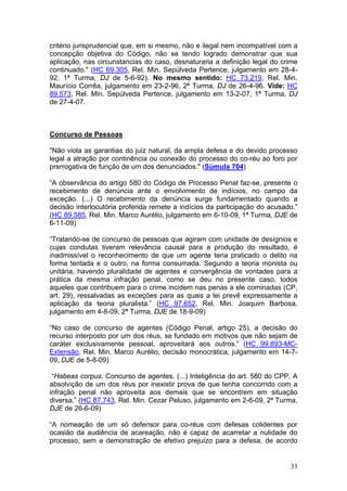 critério jurisprudencial que, em si mesmo, não e ilegal nem incompatível com a
concepção objetiva do Código, não se tendo logrado demonstrar que sua
aplicação, nas circunstancias do caso, desnaturaria a definição legal do crime
continuado." (HC 69.305, Rel. Min. Sepúlveda Pertence, julgamento em 28-4-
92, 1ª Turma, DJ de 5-6-92). No mesmo sentido: HC 73.219, Rel. Min.
Maurício Corrêa, julgamento em 23-2-96, 2ª Turma, DJ de 26-4-96. Vide: HC
89.573, Rel. Min. Sepúlveda Pertence, julgamento em 13-2-07, 1ª Turma, DJ
de 27-4-07.



Concurso de Pessoas

"Não viola as garantias do juiz natural, da ampla defesa e do devido processo
legal a atração por continência ou conexão do processo do co-réu ao foro por
prerrogativa de função de um dos denunciados." (Súmula 704)

“A observância do artigo 580 do Código de Processo Penal faz-se, presente o
recebimento de denúncia ante o envolvimento de indícios, no campo da
exceção. (...) O recebimento da denúncia surge fundamentado quando a
decisão interlocutória proferida remete a indícios da participação do acusado.”
(HC 89.585, Rel. Min. Marco Aurélio, julgamento em 6-10-09, 1ª Turma, DJE de
6-11-09)

“Tratando-se de concurso de pessoas que agiram com unidade de desígnios e
cujas condutas tiveram relevância causal para a produção do resultado, é
inadmissível o reconhecimento de que um agente teria praticado o delito na
forma tentada e o outro, na forma consumada. Segundo a teoria monista ou
unitária, havendo pluralidade de agentes e convergência de vontades para a
prática da mesma infração penal, como se deu no presente caso, todos
aqueles que contribuem para o crime incidem nas penas a ele cominadas (CP,
art. 29), ressalvadas as exceções para as quais a lei prevê expressamente a
aplicação da teoria pluralista.” (HC 97.652, Rel. Min. Joaquim Barbosa,
julgamento em 4-8-09, 2ª Turma, DJE de 18-9-09)

“No caso de concurso de agentes (Código Penal, artigo 25), a decisão do
recurso interposto por um dos réus, se fundado em motivos que não sejam de
caráter exclusivamente pessoal, aproveitará aos outros.” (HC 99.893-MC-
Extensão, Rel. Min. Marco Aurélio, decisão monocrática, julgamento em 14-7-
09, DJE de 5-8-09)

 “Habeas corpus. Concurso de agentes. (...) Inteligência do art. 580 do CPP. A
absolvição de um dos réus por inexistir prova de que tenha concorrido com a
infração penal não aproveita aos demais que se encontrem em situação
diversa.” (HC 87.743, Rel. Min. Cezar Peluso, julgamento em 2-6-09, 2ª Turma,
DJE de 26-6-09)

“A nomeação de um só defensor para co-réus com defesas colidentes por
ocasião da audiência de acareação, não é capaz de acarretar a nulidade do
processo, sem a demonstração de efetivo prejuízo para a defesa, de acordo


                                                                            33
 