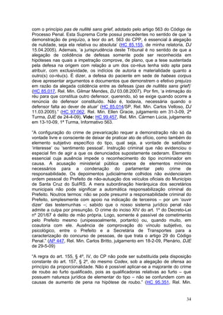com o princípio pas de nullité sans grief, adotado pelo artigo 563 do Código de
Processo Penal. Esta Suprema Corte possui precedentes no sentido de que ‘a
demonstração de prejuízo, a teor do art. 563 do CPP, é essencial à alegação
de nulidade, seja ela relativa ou absoluta’ (HC 85.155, de minha relatoria, DJ
15.04.2005). Ademais, ‘a jurisprudência deste Tribunal é no sentido de que a
alegação de colidência de defesas somente pode ser reconhecida em
hipóteses nas quais a impetração comprove, de plano, que a tese sustentada
pela defesa na origem com relação a um dos co-réus tenha sido apta para
atribuir, com exclusividade, os indícios de autoria e materialidade quanto a
outro(s) co-réu(s). É dizer, a defesa do paciente em sede de habeas corpus
deve apresentar argumentos e documentos que demonstrem o efetivo prejuízo
em razão da alegada colidência entre as defesas (pas de nullités sans grief)’
(HC 85.017, Rel. Min. Gilmar Mendes, DJ 03.08.2007). Por fim, ‘a intimação do
réu para que constitua outro defensor, querendo, só se exige quando ocorre a
renúncia do defensor constituído. Não é, todavia, necessária quando o
defensor falta ao dever de atuar’ (HC 85.014/SP, Rel. Min. Carlos Velloso, DJ
11.03.2005).” (HC 97.062, Rel. Min. Ellen Gracie, julgamento em 31-3-09, 2ª
Turma, DJE de 24-4-09). Vide: HC 99.457, Rel. Min. Cármen Lúcia, julgamento
em 13-10-09, 1ª Turma, Informativo 563.

”A configuração do crime de prevaricação requer a demonstração não só da
vontade livre e consciente de deixar de praticar ato de ofício, como também do
elemento subjetivo específico do tipo, qual seja, a vontade de satisfazer
‘interesse’ ou ‘sentimento pessoal’. Instrução criminal que não evidenciou o
especial fim de agir a que os denunciados supostamente cederam. Elemento
essencial cuja ausência impede o reconhecimento do tipo incriminador em
causa. A acusação ministerial pública carece de elementos mínimos
necessários para a condenação do parlamentar pelo crime de
responsabilidade. Os depoimentos judicialmente colhidos não evidenciaram
ordem pessoal do Prefeito de não-autuação dos veículos oficiais do Município
de Santa Cruz do Sul/RS. A mera subordinação hierárquica dos secretários
municipais não pode significar a automática responsabilização criminal do
Prefeito. Noutros termos: não se pode presumir a responsabilidade criminal do
Prefeito, simplesmente com apoio na indicação de terceiros – por um ‘ouvir
dizer’ das testemunhas –; sabido que o nosso sistema jurídico penal não
admite a culpa por presunção. O crime do inciso XIV do art. 1º do Decreto-Lei
nº 201/67 é delito de mão própria. Logo, somente é passível de cometimento
pelo Prefeito mesmo (unipessoalmente, portanto) ou, quando muito, em
coautoria com ele. Ausência de comprovação do vínculo subjetivo, ou
psicológico, entre o Prefeito e a Secretária de Transportes para a
caracterização do concurso de pessoas, de que trata o artigo 29 do Código
Penal.” (AP 447, Rel. Min. Carlos Britto, julgamento em 18-2-09, Plenário, DJE
de 29-5-09)

“A regra do art. 155, § 4º, IV, do CP não pode ser substituída pela disposição
constante do art. 157, § 2º, do mesmo Codex, sob a alegação de ofensa ao
princípio da proporcionalidade. Não é possível aplicar-se a majorante do crime
de roubo ao furto qualificado, pois as qualificadoras relativas ao furto – que
possuem natureza jurídica de elementar do tipo – não se confundem com as
causas de aumento de pena na hipótese de roubo.” (HC 95.351, Rel. Min.


                                                                            34
 