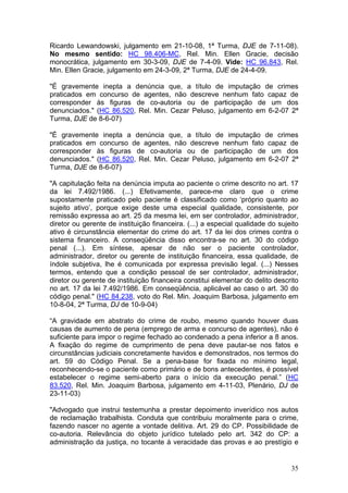 Ricardo Lewandowski, julgamento em 21-10-08, 1ª Turma, DJE de 7-11-08).
No mesmo sentido: HC 98.406-MC, Rel. Min. Ellen Gracie, decisão
monocrática, julgamento em 30-3-09, DJE de 7-4-09. Vide: HC 96.843, Rel.
Min. Ellen Gracie, julgamento em 24-3-09, 2ª Turma, DJE de 24-4-09.

"É gravemente inepta a denúncia que, a título de imputação de crimes
praticados em concurso de agentes, não descreve nenhum fato capaz de
corresponder às figuras de co-autoria ou de participação de um dos
denunciados." (HC 86.520, Rel. Min. Cezar Peluso, julgamento em 6-2-07 2ª
Turma, DJE de 8-6-07)

"É gravemente inepta a denúncia que, a título de imputação de crimes
praticados em concurso de agentes, não descreve nenhum fato capaz de
corresponder às figuras de co-autoria ou de participação de um dos
denunciados." (HC 86.520, Rel. Min. Cezar Peluso, julgamento em 6-2-07 2ª
Turma, DJE de 8-6-07)

"A capitulação feita na denúncia imputa ao paciente o crime descrito no art. 17
da lei 7.492/1986. (...) Efetivamente, parece-me claro que o crime
supostamente praticado pelo paciente é classificado como ‘próprio quanto ao
sujeito ativo’, porque exige deste uma especial qualidade, consistente, por
remissão expressa ao art. 25 da mesma lei, em ser controlador, administrador,
diretor ou gerente de instituição financeira. (...) a especial qualidade do sujeito
ativo é circunstância elementar do crime do art. 17 da lei dos crimes contra o
sistema financeiro. A conseqüência disso encontra-se no art. 30 do código
penal (...). Em síntese, apesar de não ser o paciente controlador,
administrador, diretor ou gerente de instituição financeira, essa qualidade, de
índole subjetiva, lhe é comunicada por expressa previsão legal. (...) Nesses
termos, entendo que a condição pessoal de ser controlador, administrador,
diretor ou gerente de instituição financeira constitui elementar do delito descrito
no art. 17 da lei 7.492/1986. Em conseqüência, aplicável ao caso o art. 30 do
código penal." (HC 84.238, voto do Rel. Min. Joaquim Barbosa, julgamento em
10-8-04, 2ª Turma, DJ de 10-9-04)

“A gravidade em abstrato do crime de roubo, mesmo quando houver duas
causas de aumento de pena (emprego de arma e concurso de agentes), não é
suficiente para impor o regime fechado ao condenado a pena inferior a 8 anos.
A fixação do regime de cumprimento de pena deve pautar-se nos fatos e
circunstâncias judiciais concretamente havidos e demonstrados, nos termos do
art. 59 do Código Penal. Se a pena-base for fixada no mínimo legal,
reconhecendo-se o paciente como primário e de bons antecedentes, é possível
estabelecer o regime semi-aberto para o início da execução penal.” (HC
83.520, Rel. Min. Joaquim Barbosa, julgamento em 4-11-03, Plenário, DJ de
23-11-03)

"Advogado que instrui testemunha a prestar depoimento inverídico nos autos
de reclamação trabalhista. Conduta que contribuiu moralmente para o crime,
fazendo nascer no agente a vontade delitiva. Art. 29 do CP. Possibilidade de
co-autoria. Relevância do objeto jurídico tutelado pelo art. 342 do CP: a
administração da justiça, no tocante à veracidade das provas e ao prestígio e


                                                                                35
 