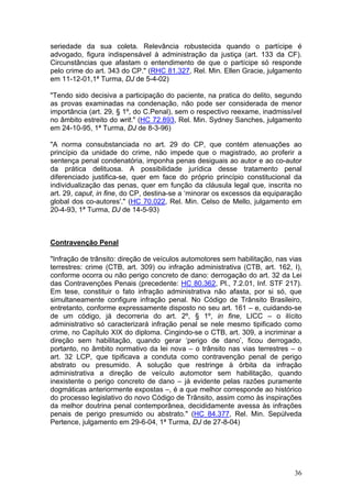 seriedade da sua coleta. Relevância robustecida quando o partícipe é
advogado, figura indispensável à administração da justiça (art. 133 da CF).
Circunstâncias que afastam o entendimento de que o partícipe só responde
pelo crime do art. 343 do CP." (RHC 81.327, Rel. Min. Ellen Gracie, julgamento
em 11-12-01,1ª Turma, DJ de 5-4-02)

"Tendo sido decisiva a participação do paciente, na pratica do delito, segundo
as provas examinadas na condenação, não pode ser considerada de menor
importância (art. 29, § 1º, do C.Penal), sem o respectivo reexame, inadmissível
no âmbito estreito do writ." (HC 72.893, Rel. Min. Sydney Sanches, julgamento
em 24-10-95, 1ª Turma, DJ de 8-3-96)

"A norma consubstanciada no art. 29 do CP, que contém atenuações ao
princípio da unidade do crime, não impede que o magistrado, ao proferir a
sentença penal condenatória, imponha penas desiguais ao autor e ao co-autor
da prática delituosa. A possibilidade jurídica desse tratamento penal
diferenciado justifica-se, quer em face do próprio princípio constitucional da
individualização das penas, quer em função da cláusula legal que, inscrita no
art. 29, caput, in fine, do CP, destina-se a ‘minorar os excessos da equiparação
global dos co-autores'." (HC 70.022, Rel. Min. Celso de Mello, julgamento em
20-4-93, 1ª Turma, DJ de 14-5-93)



Contravenção Penal

"Infração de trânsito: direção de veículos automotores sem habilitação, nas vias
terrestres: crime (CTB, art. 309) ou infração administrativa (CTB, art. 162, I),
conforme ocorra ou não perigo concreto de dano: derrogação do art. 32 da Lei
das Contravenções Penais (precedente: HC 80.362, Pl., 7.2.01, Inf. STF 217).
Em tese, constituir o fato infração administrativa não afasta, por si só, que
simultaneamente configure infração penal. No Código de Trânsito Brasileiro,
entretanto, conforme expressamente disposto no seu art. 161 – e, cuidando-se
de um código, já decorreria do art. 2º, § 1º, in fine, LICC – o ilícito
administrativo só caracterizará infração penal se nele mesmo tipificado como
crime, no Capítulo XIX do diploma. Cingindo-se o CTB, art. 309, a incriminar a
direção sem habilitação, quando gerar ‘perigo de dano’, ficou derrogado,
portanto, no âmbito normativo da lei nova – o trânsito nas vias terrestres – o
art. 32 LCP, que tipificava a conduta como contravenção penal de perigo
abstrato ou presumido. A solução que restringe à órbita da infração
administrativa a direção de veículo automotor sem habilitação, quando
inexistente o perigo concreto de dano – já evidente pelas razões puramente
dogmáticas anteriormente expostas –, é a que melhor corresponde ao histórico
do processo legislativo do novo Código de Trânsito, assim como às inspirações
da melhor doutrina penal contemporânea, decididamente avessa às infrações
penais de perigo presumido ou abstrato." (HC 84.377, Rel. Min. Sepúlveda
Pertence, julgamento em 29-6-04, 1ª Turma, DJ de 27-8-04)




                                                                             36
 