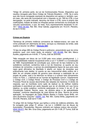 "Artigo 32, primeira parte, da Lei de Contravenções Penais. Dispositivo que
resultou revogado pelo Novo Código de Trânsito Brasileiro – CTB. Se é certo
que não houve revogação expressa do dispositivo em apreço e, também, que,
em tese, não seria ele incompatível com o disposto no art. 309 do CTB, a sua
derrogação, na parte indicada, decorreu de haver o CTB, como é próprio das
codificações, tratado de todas as infrações penais comissíveis na condução de
veículos automotores, o que, de resto, ficou expressamente declarado no art.
161." (RHC 80.362, Rel. Min. Ilmar Galvão, julgamento em 14-2-01, Plenário,
DJ de 4-10-02)



Crimes em Espécie

“Sentença de primeira instância concessiva de habeas-corpus, em caso de
crime praticado em detrimento de bens, serviços ou interesses da União, está
sujeita a recurso ‘ex officio’.” (Súmula 344)

“O tipo do artigo 288 do Código Penal é autônomo, prescindindo quer do crime
posterior, quer, com maior razão, do anterior.” (HC 95.086, Rel. Min. Marco
Aurélio, julgamento em 4-8-09, 1ª Turma, DJE de 28-8-09)

"Não recepção em bloco da Lei 5.250 pela nova ordem constitucional. (...)
Incompatibilidade material insuperável entre a Lei n° 5.250/67 e a Constituição
de 1988. Impossibilidade de conciliação que, sobre ser do tipo material ou de
substância (vertical), contamina toda a Lei de Imprensa: a) quanto ao seu
entrelace de comandos, a serviço da prestidigitadora lógica de que para cada
regra geral afirmativa da liberdade é aberto um leque de exceções que
praticamente tudo desfaz; b) quanto ao seu inescondível efeito prático de ir
além de um simples projeto de governo para alcançar a realização de um
projeto de poder, este a se eternizar no tempo e a sufocar todo pensamento
crítico no País. (...) Aplicam-se as normas da legislação comum, notadamente
o Código Civil, o Código Penal, o Código de Processo Civil e o Código de
Processo Penal às causas decorrentes das relações de imprensa. O direito de
resposta, que se manifesta como ação de replicar ou de retificar matéria
publicada é exercitável por parte daquele que se vê ofendido em sua honra
objetiva, ou então subjetiva, conforme estampado no inciso V do art. 5º da
Constituição Federal. Norma, essa, ‘de eficácia plena e de aplicabilidade
imediata’, conforme classificação de José Afonso da Silva. ‘Norma de pronta
aplicação’, na linguagem de Celso Ribeiro Bastos e Carlos Ayres Britto, em
obra doutrinária conjunta." (ADPF 130, Rel. Min. Carlos Britto, julgamento em
30-4-09, Plenário, DJE de 6-11-09)

“O artigo 322 do Código Penal, que tipifica o crime de violência arbitrária, não
foi revogado pelo artigo 3º, alínea i da Lei n. 4.898/65 (Lei de Abuso de
Autoridade). Precedentes. Recurso ordinário em habeas corpus não provido.”
(RHC 95.617, Rel. Min. Eros Grau, julgamento em 25-11-08, 2ª Turma, DJE de
17-4-09).




                                                                             37
 