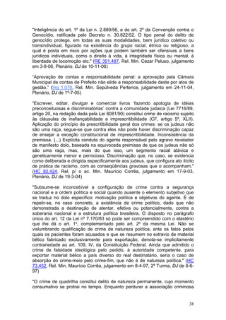 "Inteligência do art. 1º da Lei n. 2.889/56, e do art. 2º da Convenção contra o
Genocídio, ratificada pelo Decreto n. 30.822/52. O tipo penal do delito de
genocídio protege, em todas as suas modalidades, bem jurídico coletivo ou
transindividual, figurado na existência do grupo racial, étnico ou religioso, a
qual é posta em risco por ações que podem também ser ofensivas a bens
jurídicos individuais, como o direito à vida, à integridade física ou mental, à
liberdade de locomoção etc." (RE 351.487, Rel. Min. Cezar Peluso, julgamento
em 3-8-06, Plenário, DJ de 10-11-06)

“Aprovação de contas e responsabilidade penal: a aprovação pela Câmara
Municipal de contas de Prefeito não elide a responsabilidade deste por atos de
gestão.” (Inq 1.070, Rel. Min. Sepúlveda Pertence, julgamento em 24-11-04,
Plenário, DJ de 1º-7-05)

"Escrever, editar, divulgar e comerciar livros ‘fazendo apologia de idéias
preconceituosas e discriminatórias’ contra a comunidade judaica (Lei 7716/89,
artigo 20, na redação dada pela Lei 8081/90) constitui crime de racismo sujeito
às cláusulas de inafiançabilidade e imprescritibilidade (CF, artigo 5º, XLII).
Aplicação do princípio da prescritibilidade geral dos crimes: se os judeus não
são uma raça, segue-se que contra eles não pode haver discriminação capaz
de ensejar a exceção constitucional de imprescritibilidade. Inconsistência da
premissa. (...) Explícita conduta do agente responsável pelo agravo revelador
de manifesto dolo, baseada na equivocada premissa de que os judeus não só
são uma raça, mas, mais do que isso, um segmento racial atávica e
geneticamente menor e pernicioso. Discriminação que, no caso, se evidencia
como deliberada e dirigida especificamente aos judeus, que configura ato ilícito
de prática de racismo, com as conseqüências gravosas que o acompanham."
(HC 82.424, Rel. p/ o ac. Min. Maurício Corrêa, julgamento em 17-9-03,
Plenário, DJ de 19-3-04)

"Subsume-se inconcebível a configuração de crime contra a segurança
nacional e a ordem política e social quando ausente o elemento subjetivo que
se traduz no dolo específico: motivação política e objetivos do agente. É de
repelir-se, no caso concreto, a existência de crime político, dado que não
demonstrada a destinação de atentar, efetiva ou potencialmente, contra a
soberania nacional e a estrutura política brasileira. O disposto no parágrafo
único do art. 12 da Lei nº 7.170/83 só pode ser compreendido com o elastério
que lhe dá o art. 1º, complementado pelo art. 2º da mesma Lei. Não se
vislumbrando qualificação de crime de natureza política, ante os fatos pelos
quais os pacientes foram acusados e que se resumem no extravio de material
bélico fabricado exclusivamente para exportação, denota-se implicitamente
contrariedade ao art. 109, IV, da Constituição Federal. Ainda que admitido o
crime de falsidade ideológica pelo pedido, à autoridade competente, para
exportar material bélico a país diverso do real destinatário, seria o caso de
absorção do crime-meio pelo crime-fim, que não é de natureza política." (HC
73.452, Rel. Min. Maurício Corrêa, julgamento em 8-4-97, 2ª Turma, DJ de 6-6-
97)

"O crime de quadrilha constitui delito de natureza permanente, cujo momento
consumativo se protrai no tempo. Enquanto perdurar a associação criminosa


                                                                             38
 