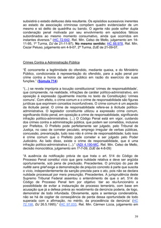 subsistirá o estado delituoso dela resultante. Os episódios sucessivos inerentes
ao estado de associação criminosa compõem quadro evidenciador de um
mesmo e só delito de quadrilha ou bando. O agente não pode sofrer dupla
condenação penal motivada por seu envolvimento em episódios fáticos
subordinados ao mesmo momento consumativo, ainda que ocorridos em
instantes diversos." (HC 72.642, Rel. Min. Celso de Mello, julgamento em 14-
11-95, 1ª Turma, DJ de 21-11-97). No mesmo sentido: HC 88.978, Rel. Min.
Cezar Peluso, julgamento em 4-9-07, 2ª Turma, DJE de 21-09-07.



Crimes Contra a Administração Pública

“É concorrente a legitimidade do ofendido, mediante queixa, e do Ministério
Público, condicionada à representação do ofendido, para a ação penal por
crime contra a honra de servidor público em razão do exercício de suas
funções.” (Súmula 714)

“(...) se revela imprópria a locução constitucional ‘crimes de responsabilidade’,
que compreende, na realidade, infrações de caráter político-administrativo, em
oposição à expressão (igualmente inscrita no texto da Constituição) ‘crimes
comuns’. Com efeito, o crime comum e o crime de responsabilidade são figuras
jurídicas que exprimem conceitos inconfundíveis. O crime comum é um aspecto
da ilicitude penal. O crime de responsabilidade refere-se à ilicitude político-
administrativa. O legislador constituinte utilizou a expressão crime comum,
significando ilícito penal, em oposição a crime de responsabilidade, significando
infração político-administrativa. (...) O Código Penal está em vigor, cuidando
dos crimes contra a administração pública, que podem ser cometidos, inclusive
por Prefeitos. O Prefeito pode perfeitamente ser julgado, pelo Tribunal de
Justiça, no caso de cometer peculato, emprego irregular de verbas públicas,
concussão, prevaricação, tudo isso não é crime de responsabilidade; tudo isso
é crime comum que o Prefeito pode cometer e ser julgado pelo Poder
Judiciário. Ao lado disso, existe o crime de responsabilidade, que é uma
infração político-administrativa (...).” (ADI 4.190-MC, Rel. Min. Celso de Mello,
decisão monocrática, julgamento em 1º-7-09, DJE de 4-8-09)

“A ausência da notificação prévia de que trata o art. 514 do Código de
Processo Penal constitui vício que gera nulidade relativa e deve ser argüida
oportunamente, sob pena de preclusão. Precedentes. O princípio do pas de
nullité sans grief exige a demonstração de prejuízo concreto à parte que suscita
o vício, independentemente da sanção prevista para o ato, pois não se declara
nulidade processual por mera presunção. Precedentes. A jurisprudência deste
Supremo Tribunal Federal assentou o entendimento de que o art. 514 do
Código de Processo Penal tem por objetivo ‘dar ao réu-funcionário a
possibilidade de evitar a instauração de processo temerário, com base em
acusação que já a defesa prévia ao recebimento da denúncia poderia, de logo,
demonstrar de todo infundada. Obviamente, após a sentença condenatória,
não se há de cogitar de conseqüência de perda dessa oportunidade de todo
superada com a afirmação, no mérito, da procedência da denúncia’ (HC
72.198, DJ 26.5.1995).” (HC 97.033, Rel. Min. Cármen Lúcia, julgamento em


                                                                              39
 