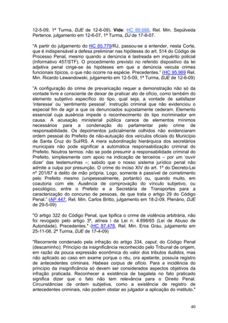 12-5-09, 1ª Turma, DJE de 12-6-09). Vide: HC 89.686, Rel. Min. Sepúlveda
Pertence, julgamento em 12-6-07, 1ª Turma, DJ de 17-8-07.

“A partir do julgamento do HC 85.779/RJ, passou-se a entender, nesta Corte,
que é indispensável a defesa preliminar nas hipóteses do art. 514 do Código de
Processo Penal, mesmo quando a denúncia é lastreada em inquérito policial
(Informativo 457/STF). O procedimento previsto no referido dispositivo da lei
adjetiva penal cinge-se às hipóteses em que a denúncia veicula crimes
funcionais típicos, o que não ocorre na espécie. Precedentes.” (HC 95.969 Rel.
Min. Ricardo Lewandowski, julgamento em 12-5-09, 1ª Turma, DJE de 12-6-09)

”A configuração do crime de prevaricação requer a demonstração não só da
vontade livre e consciente de deixar de praticar ato de ofício, como também do
elemento subjetivo específico do tipo, qual seja, a vontade de satisfazer
‘interesse’ ou ‘sentimento pessoal’. Instrução criminal que não evidenciou o
especial fim de agir a que os denunciados supostamente cederam. Elemento
essencial cuja ausência impede o reconhecimento do tipo incriminador em
causa. A acusação ministerial pública carece de elementos mínimos
necessários para a condenação do parlamentar pelo crime de
responsabilidade. Os depoimentos judicialmente colhidos não evidenciaram
ordem pessoal do Prefeito de não-autuação dos veículos oficiais do Município
de Santa Cruz do Sul/RS. A mera subordinação hierárquica dos secretários
municipais não pode significar a automática responsabilização criminal do
Prefeito. Noutros termos: não se pode presumir a responsabilidade criminal do
Prefeito, simplesmente com apoio na indicação de terceiros – por um ‘ouvir
dizer’ das testemunhas –; sabido que o nosso sistema jurídico penal não
admite a culpa por presunção. O crime do inciso XIV do art. 1º do Decreto-Lei
nº 201/67 é delito de mão própria. Logo, somente é passível de cometimento
pelo Prefeito mesmo (unipessoalmente, portanto) ou, quando muito, em
coautoria com ele. Ausência de comprovação do vínculo subjetivo, ou
psicológico, entre o Prefeito e a Secretária de Transportes para a
caracterização do concurso de pessoas, de que trata o artigo 29 do Código
Penal.” (AP 447, Rel. Min. Carlos Britto, julgamento em 18-2-09, Plenário, DJE
de 29-5-09)

"O artigo 322 do Código Penal, que tipifica o crime de violência arbitrária, não
foi revogado pelo artigo 3º, alínea i da Lei n. 4.898/65 (Lei de Abuso de
Autoridade). Precedentes." (HC 87.478, Rel. Min. Eros Grau, julgamento em
25-11-08, 2ª Turma, DJE de 17-4-09)

"Recorrente condenado pela infração do artigo 334, caput, do Código Penal
(descaminho). Princípio da insignificância reconhecido pelo Tribunal de origem,
em razão da pouca expressão econômica do valor dos tributos iludidos, mas
não aplicado ao caso em exame porque o réu, ora apelante, possuía registro
de antecedentes criminais. Habeas corpus de ofício. Para a incidência do
princípio da insignificância só devem ser considerados aspectos objetivos da
infração praticada. Reconhecer a existência de bagatela no fato praticado
significa dizer que o fato não tem relevância para o Direito Penal.
Circunstâncias de ordem subjetiva, como a existência de registro de
antecedentes criminais, não podem obstar ao julgador a aplicação do instituto."


                                                                             40
 
