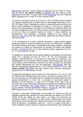 (RE 514.531, Rel. Min. Joaquim Barbosa, julgamento em 21-10-08, 2ª Turma,
DJE de 6-3-09). No mesmo sentido: HC 96.309, Rel. Min. Cármen Lúcia,
julgamento em 24-3-09, 1ª Turma, DJE 24-4-09; HC 93.482, Rel. Min. Celso de
Mello, julgamento em 7-10-08, 2ª Turma, DJE de 6-3-09.

“A causa de aumento de pena do § 2º do art. 327 do Código Penal se aplica
aos agentes detentores de mandato eletivo. Interpretação sistemática do art.
327 do Código Penal. Teleologia da norma. A admissibilidade da denúncia se
afere quando satisfeitos os requisitos do artigo 41, sem que ela, denúncia,
incorra nas impropriedades do artigo 43 do Código de Processo Penal. Na
concreta situação dos autos, a denúncia increpa ao denunciado o retardamento
de ato de ofício por suposto ‘espírito de corpo’. A mera referência ao
corporativismo não concretiza o elemento subjetivo do tipo. Inépcia da
denúncia.“ (Inq. 2.191, Rel. Min. Carlos Britto, julgamento em 8-5-08, Plenário,
DJE de 08-5-09)

“É de competência da Justiça estadual processar e julgar agente público
estadual acusado de prática de delito de que trata o art. 89 da Lei n. 8.666/93,
não sendo suficiente para atrair a competência da Justiça Federal a existência
de repasse de verbas em decorrência de convênio da União com Estado-
membro.” (HC 90.174, Rel. p/ o ac. Min. Menezes Direito, julgamento em 4-12-
07, 1ª Turma, DJE de 14-3-08)

"A redução de vencimentos de servidores públicos processados criminalmente
colide com o disposto nos arts. 5º, LVII, e 37, XV, da Constituição, que
abrigam, respectivamente, os princípios da presunção de inocência e da
irredutibilidade de vencimentos. Norma estadual não-recepcionada pela atual
Carta Magna, sendo irrelevante a previsão que nela se contém de devolução
dos valores descontados em caso de absolvição." (RE 482.006, Rel. Min.
Ricardo Lewandowski, julgamento em 7-11-07, Plenário, DJE de 14-12-07). No
mesmo sentido: HC 94.742, Rel. Min. Cármen Lúcia, decisão monocrática,
julgamento em 1º-4-09, DJE de 13-4-09.

"O particular pode figurar como co-autor do crime descrito no § 1º do art. 312
do Código Penal (Peculato-furto). Isto porque, nos termos do artigo 30 do CP,
‘não se comunicam as circunstâncias e as condições de caráter pessoal, salvo
quando elementares do crime’. Se a condição de funcionário público é
elementar do tipo descrito no artigo 312 do Código Penal, esta é de se
comunicar ao co-autor (particular), desde que ciente este da condição funcional
do autor. Precedentes: HC 74.588, Relator o Ministro Ilmar Galvão; e HC
70.610, Relator o Ministro Sepúlveda Pertence." (HC 90.337, Rel. Min. Carlos
Britto, julgamento em 19-6-07, 1ª Turma, DJE de 6-9-07)

"Peculato e concussão. Exasperação da pena-base em virtude do cargo de
delegado exercido pelo paciente. Os crimes descritos nos artigos 312 e 316 do
Código Penal são delitos de mão própria; só podem ser praticados por
funcionário público. O legislador foi mais severo, relativamente aos crimes
patrimoniais, ao cominar pena em abstrato de 2 (dois) a 12 (doze) anos para o
crime de peculato, considerada a pena de 1 (um) a 4 (quatro) anos para o
crime congênere de furto. Daí que o acréscimo da pena-base, com fundamento


                                                                             41
 