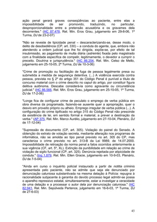 ação penal gerará graves conseqüências ao paciente, entre elas a
impossibilidade   de   ser     promovido,   traduzindo,   no  particular,
desproporcionalidade entre a pretensão acusatória e os gravames dela
decorrentes." (HC 87.478, Rel. Min. Eros Grau, julgamento em 29-8-06, 1ª
Turma, DJ de 23-2-07)

"Não se reveste de tipicidade penal – descaracterizando-se, desse modo, o
delito de desobediência (CP, art. 330) – a conduta do agente, que, embora não
atendendo a ordem judicial que lhe foi dirigida, expõe-se, por efeito de tal
insubmissão, ao pagamento de multa diária (astreinte) fixada pelo magistrado
com a finalidade específica de compelir, legitimamente, o devedor a cumprir o
preceito. Doutrina e jurisprudência." (HC 86.254, Rel. Min. Celso de Mello,
julgamento em 25-10-05, 2ª Turma, DJ de 10-3-06)

"Crime de promoção ou facilitação de fuga de pessoa legalmente presa ou
submetida a medida de segurança detentiva. (...) A violência exercida contra
pessoa, prevista no § 2º do artigo 351 do Código Penal é punível a título de
concurso material com o crime descrito no caput do artigo, por constituir figura
delitiva autônoma. Descabe considerá-la como agravante ou circunstância
judicial." (HC 86.566, Rel. Min. Eros Grau, julgamento em 25-10-05, 1ª Turma,
DJ de 17-2-06)

"Longe fica de configurar crime de peculato o emprego de verba pública em
obra diversa da programada, fazendo-se ausente quer a apropriação, quer o
desvio em proveito próprio ou alheio. Emprego irregular de verba pública (...). A
configuração do crime tipificado no artigo 315 do Código Penal não prescinde
da existência de lei, em sentido formal e material, a prever a destinação da
verba." (AP 375, Rel. Min. Marco Aurélio, julgamento em 27-10-04, Plenário, DJ
de 17-12-04)

"Supressão de documento (CP, art. 305). Violação do painel do Senado. A
obtenção do extrato de votação secreta, mediante alteração nos programas de
informática, não se amolda ao tipo penal previsto no art. 305 do CP, mas
caracteriza o crime previsto no art. 313-B da Lei 9989, de 14.07.2000.
Impossibilidade de retroação da norma penal a fatos ocorridos anteriormente a
sua vigência (CF, art. 5º, XL). Extinção da punibilidade em relação ao crime de
violação de sigilo funcional (CP, art. 325). Denúncia rejeitada por atipicidade de
conduta." (Inq 1.879, Rel. Min. Ellen Gracie, julgamento em 10-9-03, Plenário,
DJ de 7-5-04)

"Ainda em curso o inquérito policial instaurado a partir de notitia criminis
apresentada pelo paciente, não se admite que seja ele denunciado por
denunciação caluniosa substantivada na mesma delação à Polícia: repugna à
racionalidade subjacente à garantia do devido processo legal admitir-se possa
o aparelho repressivo estatal, simultaneamente, estar a investigar a veracidade
de uma delação e a processar o autor dela por denunciação caluniosa." (HC
82.941, Rel. Min. Sepúlveda Pertence, julgamento em 16-6-03, 1ª Turma, DJ
de 27-6-03)




                                                                               43
 